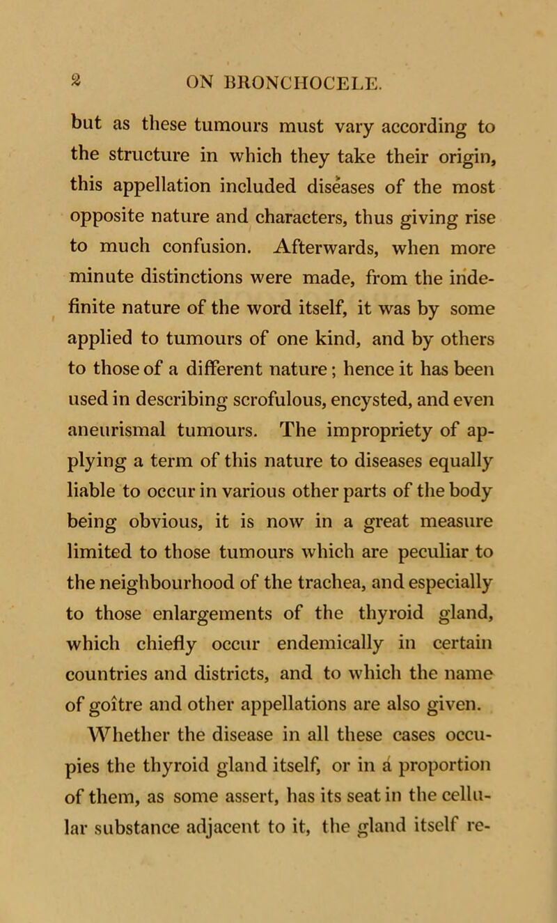 but as these tumours must vary according to the structure in which they take their origin, this appellation included diseases of the most opposite nature and characters, thus giving rise to much confusion. Afterwards, when more minute distinctions were made, from the inde- finite nature of the word itself, it was by some applied to tumours of one kind, and by others to those of a different nature; hence it has been used in describing scrofulous, encysted, and even aneurismal tumours. The impropriety of ap- plying a term of this nature to diseases equally liable to occur in various other parts of the body being obvious, it is now in a great measure limited to those tumours which are peculiar to the neighbourhood of the trachea, and especially to those enlargements of the thyroid gland, which chiefly occur endemically in certain countries and districts, and to which the name of goitre and other appellations are also given. Whether the disease in all these cases occu- pies the thyroid gland itself, or in a proportion of them, as some assert, has its seat in the cellu- lar substance adjacent to it, the gland itself re-