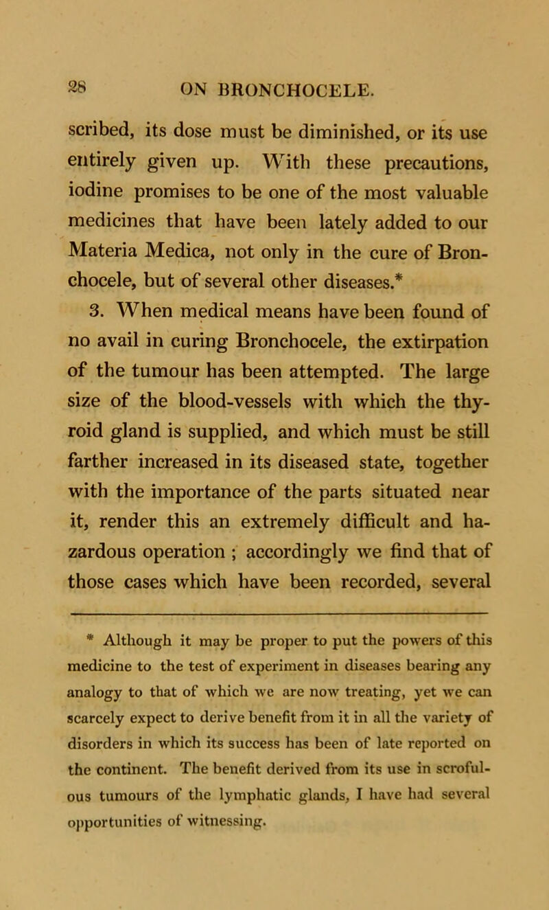 scribed, its dose must be diminished, or its use entirely given up. With these precautions, iodine promises to be one of the most valuable medicines that have been lately added to our Materia Medica, not only in the cure of Bron- chocele, but of several other diseases.* 3. When medical means have been found of no avail in curing Bronchocele, the extirpation of the tumour has been attempted. The large size of the blood-vessels with which the thy- roid gland is supplied, and which must be still farther increased in its diseased state, together with the importance of the parts situated near it, render this an extremely difficult and ha- zardous operation ; accordingly we find that of those cases which have been recorded, several * Although it may be proper to put the powers of this medicine to the test of experiment in diseases bearing any analogy to that of which we are now treating, yet we can scarcely expect to derive benefit from it in all the variety of disorders in which its success has been of late reported on the continent. The benefit derived from its use in scroful- ous tumours of the lymphatic glands, I have had several opportunities of witnessing.
