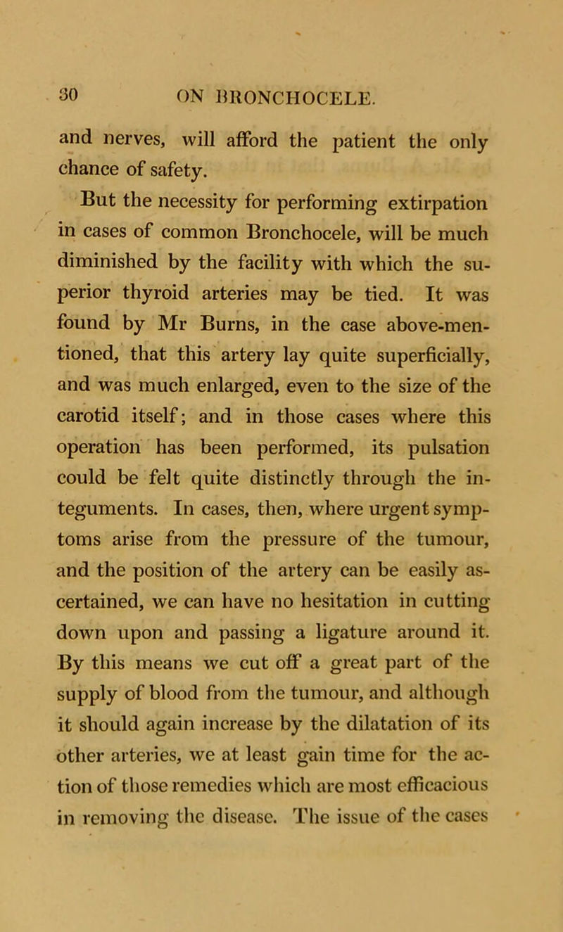 and nerves, will afford the patient the only chance of safety. But the necessity for performing extirpation in cases of common Bronchocele, will be much diminished by the facility with which the su- perior thyroid arteries may be tied. It was found by Mr Burns, in the case above-men- tioned, that this artery lay quite superficially, and was much enlarged, even to the size of the carotid itself; and in those cases where this operation has been performed, its pulsation could be felt quite distinctly through the in- teguments. In cases, then, where urgent symp- toms arise from the pressure of the tumour, and the position of the artery can be easily as- certained, we can have no hesitation in cutting- down upon and passing a ligature around it. By this means we cut off a great part of the supply of blood from the tumour, and although it should again increase by the dilatation of its other arteries, we at least gain time for the ac- tion of those remedies which are most efficacious in removing the disease. The issue of the cases