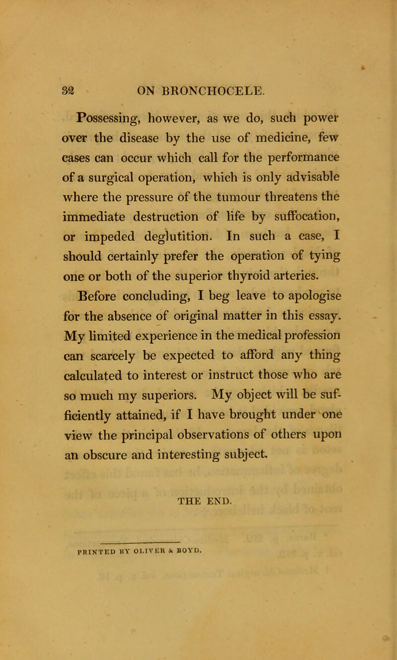 Possessing, however, as we do, such power over the disease by the use of medicine, few cases can occur which call for the performance of a surgical operation, which is only advisable where the pressure of the tumour threatens the immediate destruction of life by suffocation, or impeded deglutition. In such a case, I should certainly prefer the operation of tying one or both of the superior thyroid arteries. Before concluding, I beg leave to apologise for the absence of original matter in this essay. My limited experience in the medical profession can scarcely be expected to afford any thing calculated to interest or instruct those who are so much my superiors. My object will be suf- ficiently attained, if I have brought under one view the principal observations of others upon an obscure and interesting subject. THE END. PRINTED BY OI.IVER Jc BOYD.
