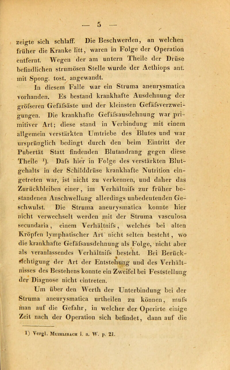 zeigte sich schlaff. Die Beschwerden, an welchen früher die Kranke litt, waren in Folge der Operation entfernt. Wegen der am untern Theile der Drüse befindlichen strumösen Stelle wurde der Aethiops ant. mit Spong. tost, angewandt. In diesem Falle war ein Struma aneurysmatica vorhanden. Es bestand krankhafte Ausdehnung der gröfseren Gefäfsäste und der kleinsten GefäfsVerzwei- gungen. Die krankhafte Gefäfsausdehnung war pri- mitiver Art; diese stand in Verbindung mit einem allgemein verstärkten Umtriebe des Blutes und war ursprünglich bedingt durch den beim Eintritt der Pubertät Statt findenden Blutandrang gegen diese Theile J). Dafs hier in Folge des verstärkten Blut- gehalts in der Schilddrüse krankhafte Nutrition ein- getreten war, ist nicht zu verkennen, und daher das Zurückbleiben einer, im Verhältnifs zur früher be- standenen Anschwellung allerdings unbedeutenden Ge- schwulst. Die Struma aneurysmatica konnte hier nicht verwechselt werden mit der Struma vasculosa secundaria, einem Verhältnifs, welches bei alten Kröpfen lymphatischer Art nicht selten besteht, wo die krankhafte Gefäfsausdehnung als Folge, nicht aber als veranlassendes Verhältnifs besteht. Bei Berück- sichtigung der Art der Entstehung und des Verhält- nisses des Bestehens konnte ein Zweifel bei Feststellung- der Diagnose nicht eintreten. Um über den Werth der Unterbindung bei der Struma aneurysmatica urtheilen zu können, mufs xhan auf die Gefahr, in welcher der Operirte einige Zeit nach der Operation sich befindet, dann auf die 1) Vcrgl. Muihlibach i. n. W. p. 21.