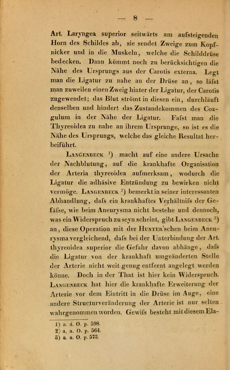 Art. Laryngea superior seitwärts am aufsteigenden Horn des Schildes ab, sie sendet Zweige zum Kopf- nicker und in die Muskeln, welche die Schilddrüse bedecken. Dann kömmt noch zu berücksichtigen die Nähe des Ursprungs aus der Carotis externa. Legt man die Ligatur zu nahe an der Drüse an , so läfst man zuweilen einen Zw eig hinter der Ligatur, der Carotis zugewendet; das Blut strömt in diesen ein, durchläuft denselben und hindert das Zustandekommen des Coa- gulum in der Nähe der Ligatur. Fafst man die Thyreoidea zu nahe an ihrem Ursprünge, so ist es die Nähe des Ursprungs, welche das gleiche Resultat her- beiführt. Laxöexbeck ’) macht auf eine andere Ursache der Nachblutung, auf die krankhafte Organisation der Arteria thyreoidea aufmerksam, wodurch die Ligatur die adhäsive Entzündung zu bewirken nicht vermöge. Laxgexbeck 1 2) bemerkt in seiner interessanten Abhandlung, dafs ein krankhaftes Verhältnifs der Ge- fäfse, wie beim Aneurysma nicht bestehe und dennoch, was ein Widerspruch zu seyn scheint, gibt Laxgenbeck 3) an, diese Operation mit der HuxTERSchen beim Aneu- rysma vergleichend, dafs bei der Unterbindung der Art. thyreoidea superior die Gefahr davon abhänge, dafs die Ligatur von der krankhaft umgeänderten Stelle der Arterie nicht weit genug entfernt angelegt werden könne. Doch in der That ist hier kein Widerspruch. Laxgexbeck hat hier die krankhafte Erweiterung der Arterie vor dem Eintritt in die Drüse im Auge, eine andere Structurveränderung der Arterie ist nur selten wahrgenommeu worden. Gewifs besteht mit diesem Ela- 1) a. ti. O. p. 598. 2) a. n. O. p. 564. 3) a. a. O. p. 573.