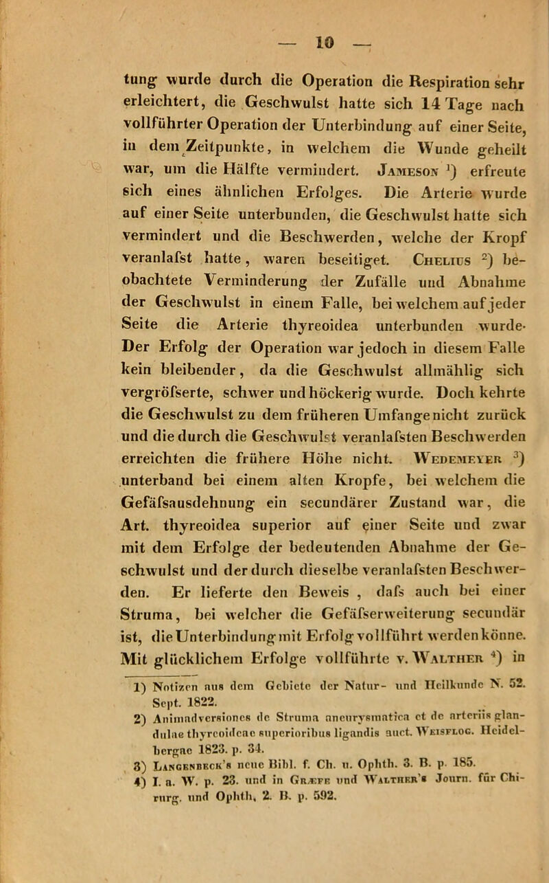 tung- wurde durch die Operation die Respiration sehr erleichtert, die Geschwulst hatte sich 14 Tage nach vollführter Operation der Unterbindung auf einer Seite, in dem Zeitpunkte, in welchem die Wunde geheilt war, um die Hälfte vermindert. Jameson ') erfreute sich eines ähnlichen Erfolges. Die Arterie wurde auf einer Seite unterbunden, die Geschwulst hatte sich vermindert und die Beschwerden, welche der Kropf veranlafst hatte, w'aren beseitiget. Chelius 1 2) be- obachtete Verminderung der Zufälle und Abnahme der Geschwulst in einem Falle, bei welchem auf jeder Seite die Arterie thyreoidea unterbunden wurde* Der Erfolg der Operation war jedoch in diesem Falle kein bleibender, da die Geschwulst allmählig sich vergröfserte, schwer und höckerig wurde. Doch kehrte die Geschwulst zu dem früheren Umfange nicht zurück und die durch die Geschw ulst veranlafsten Beschw erden erreichten die frühere Höhe nicht. Wedemf.yer 3) unterband bei einem alten Kropfe, bei welchem die Gefäfsausdehnung ein secundärer Zustand war, die Art. thyreoidea Superior auf einer Seite und zwar mit dem Erfolge der bedeutenden Abnahme der Ge- schwulst und derdurch dieselbe veranlafsten Beschwer- den. Er lieferte den Beweis , dafs auch bei einer Struma, bei welcher die Gefäfserweiterung secundär ist, die Unterbindung mit Erfolg vollführt werdenkönne. Mit glücklichem Erfolge vollführte v. Walther 4) in 1) Notizen nus dem Gebiete der Natur- und Heilkunde N. 52. Sept. 1822. 2) Animndvcrsiones de Struma aneurysmatien et de arteriis glan- dulae tliyrcoidcac superioribus ligandis auct. Wkisflog. Heidel- bergae 1823. p. 34. 3) Lancenbeck’r neue Bibi. f. Cli. u. Ophtli. 3. B. p. 185. 4) I. a. W. p. 23. und in Gu-kfe und Waethrji’b Journ. für Chi- rurg. und Ophtli. 2. B. p. 592.