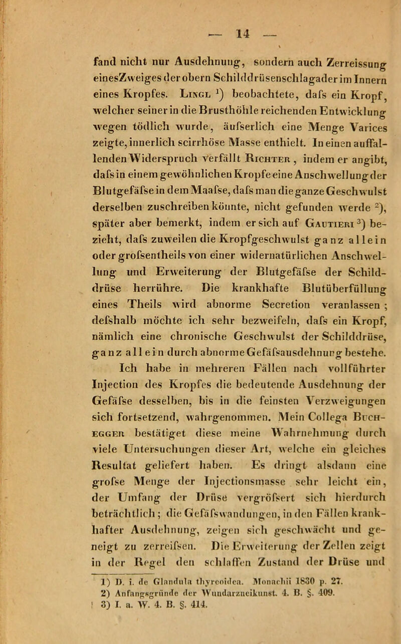 fand nicht nur Ausdehnung, sondern auch Zerreissung einesZweiges der obern Schilddrüsenschlagader im Innern eines Kropfes. Lingl *) beobachtete, dafs ein Kropf, welcher seiner in die Brusthöhle reichenden Entwicklung wegen tödlich wurde, äufserlich eine Menge Varices zeigte, innerlich scirrhöse Masse enthielt. In einen auffal- lenden Widerspruch Verfällt Richter, indem er angibt, dafsin einem gewöhnlichen Kropfe eine Anschwellung der Blutgefäfsein dem Maafse, dafs man die ganze Geschwulst derselben zuschreiben könnte, nicht gefunden werde 1 2), später aber bemerkt, indem er sich auf Gautieri 3) be- zieht, dafs zuweilen die Kropfgeschwulst ganz allein oder grofsentheils von einer widernatürlichen Anschwel- lung und Erweiterung der BJutgefäfse der Schild- drüse herrühre. Die krankhafte Blutüberfüllung eines Theils wird abnorme Secretion veranlassen ; defshalb möchte ich sehr bezweifeln, dafs ein Kropf, nämlich eine chronische Geschwulst der Schilddrüse, ganz allein durch abnorme Gefäfsausdehnung bestehe. Ich habe in mehreren Fällen nach vollführter Injection des Kropfes die bedeutende Ausdehnung der Gefäfse desselben, bis in die feinsten Verzweigungen sich fortsetzend, wahlgenommen. Mein Collega Bech- egger bestätiget diese meine Wahrnehmung durch viele Untersuchungen dieser Art, welche ein gleiches Resultat geliefert haben. Es dringt alsdann eine grofse Menge der Injectionsmasse sehr leicht ein, der Umfang der Drüse vergröfsert sich hierdurch beträchtlich ; die Gefäfswandungen, in den Fällen krank- hafter Ausdehnung, zeigen sich geschwächt und ge- neigt zu zerreifsen. Die Erweiterung der Zellen zeigt in der Regel den schlaffen Zustand der Drüse und 1) I). i. de Glandula tliyrcoidea. IMonacliii 1830 p. 27. 2) Anfangsgriinde der Wundarzneikunst. 4. B. §. 409. ! 3) I. a. W. 4. B. §. 414.