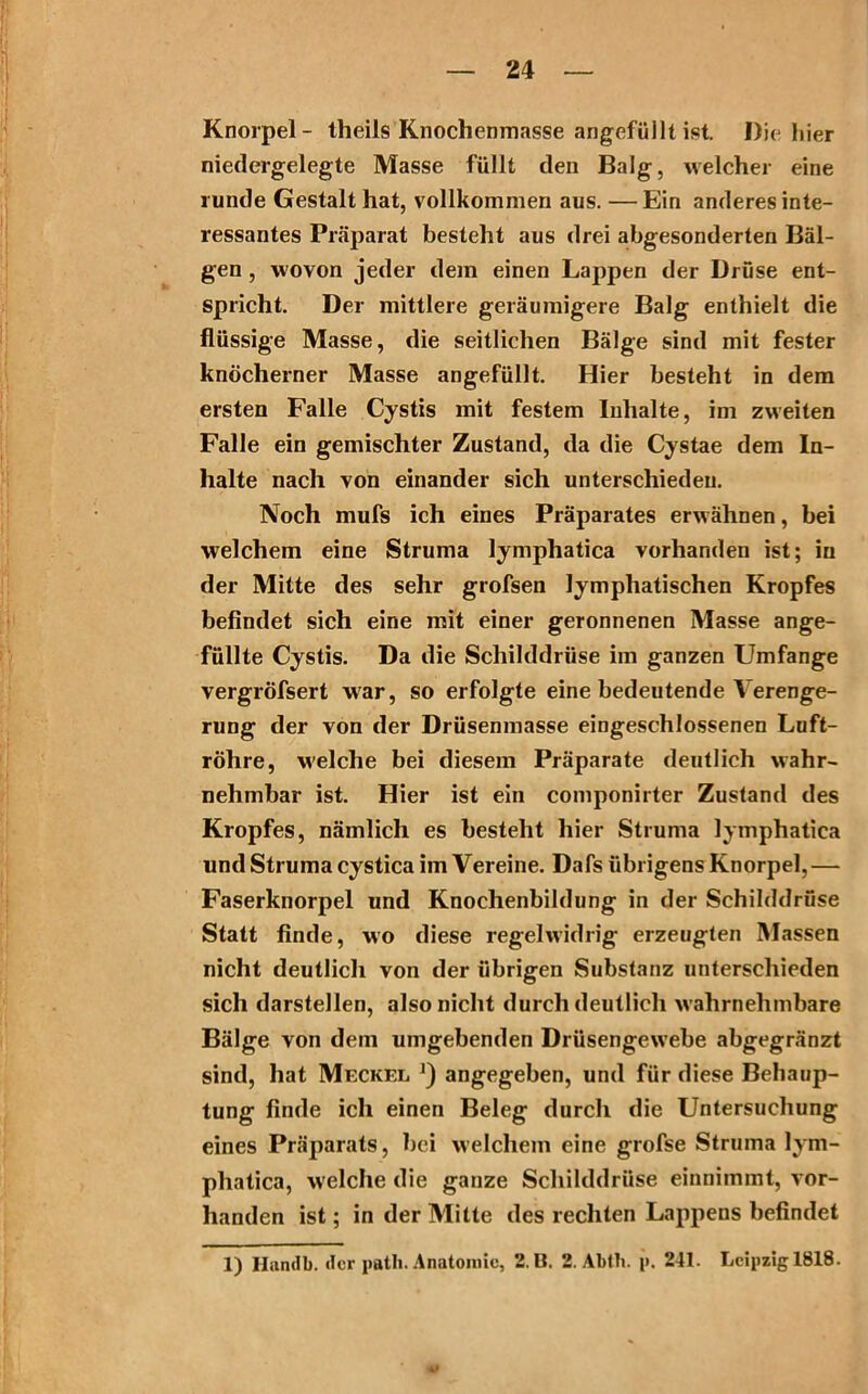 Knorpel- theils Knochenmasse angefüllt ist. Die* hier niedergelegte Masse füllt den Balg, welcher eine runde Gestalt hat, vollkommen aus. —Ein anderes inte- ressantes Präparat besteht aus drei abgesonderten Bäl- gen , wovon jeder dem einen Lappen der Drüse ent- spricht. Der mittlere geräumigere Balg enthielt die flüssige Masse, die seitlichen Bälge sind mit fester knöcherner Masse angefüllt. Hier besteht in dem ersten Falle Cystis mit festem Inhalte, im zweiten Falle ein gemischter Zustand, da die Cystae dem In- halte nach von einander sich unterschieden. Noch mufs ich eines Präparates erwähnen, bei welchem eine Struma lymphatica vorhanden ist; in der Mitte des sehr grofsen lymphatischen Kropfes befindet sich eine mit einer geronnenen Masse ange- füllte Cystis. Da die Schilddrüse im ganzen Umfange vergröfsert war, so erfolgte eine bedeutende Verenge- rung der von der Drüsenmasse eingeschlossenen Luft- röhre, welche bei diesem Präparate deutlich wahr- nehmbar ist. Hier ist ein componirter Zustand des Kropfes, nämlich es besteht hier Struma lymphatica und Struma cystica im Vereine. Dafs übrigens Knorpel, — Faserknorpel und Knochenbildung in der Schilddrüse Statt finde, wo diese regelwidrig erzeugten Massen nicht deutlich von der übrigen Substanz unterschieden sich darstellen, also nicht durch deutlich wahrnehmbare Bälge von dem umgebenden Drüsengewebe abgegränzt sind, hat Meckel j) angegeben, und für diese Behaup- tung finde ich einen Beleg durch die Untersuchung eines Präparats, bei welchem eine grofse Struma lym- phatica, welche die ganze Schilddrüse einnimmt, vor- handen ist; in der Mitte des rechten Lappens befindet 1) Handb. der path. Anatomie, 2. U. 2. Abtli. j». 241. Leipzig 1818. 4»