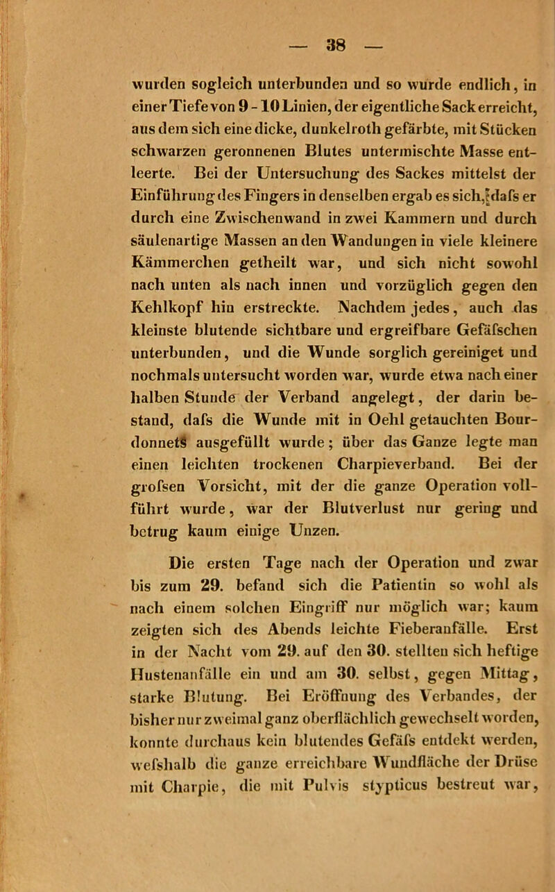 wurden sogleich unterbunden und so wurde endlich, in einer Tiefe von 9 -10 Linien, der eigentliche Sack erreicht, aus dem sich eine dicke, dunkelroth gefärbte, mit Stücken schwarzen geronnenen Blutes untermischte Masse ent- leerte. Bei der Untersuchung des Sackes mittelst der Einführung des Fingers in denselben ergab es sich.hlafs er durch eine Zwischenwand in zwei Kammern und durch säulenartige Massen an den Wandungen in viele kleinere Kämmerchen getheilt war, und sich nicht sowohl nach unten als nach innen und vorzüglich gegen den Kehlkopf hin erstreckte. Nachdem jedes, auch das kleinste blutende sichtbare und ergreifbare Gefafschen unterbunden, und die Wunde sorglich gereiniget und nochmals untersucht worden w ar, w urde etwa nach einer halben Stunde der Verband angelegt, der darin be- stand, dafs die Wunde mit in Oehl getauchten Bour- donnetS ausgefüllt wurde; über das Ganze legte man einen leichten trockenen Charpieverbaud. Bei der grofsen Vorsicht, mit der die ganze Operation voll- führt wurde, war der Blutverlust nur gering und betrug kaum einige Unzen. Die ersten Tage nach der Operation und zwar bis zum 29. befand sich die Patientin so wohl als nach einem solchen Eingriff nur möglich war; kaum zeigten sich des Abends leichte Fieberanfälle. Erst in der Nacht vom 29. auf den 30. stellten sich heftige Hustenanfälle ein und am 30. selbst, gegen Mittag, starke Blutung. Bei Eröffnung des Verbandes, der bisher nur zweimal ganz oberflächlich gew echselt w orden, konnte durchaus kein blutendes Gefäfs entdekt werden, wefshalb die ganze erreichbare Wundfläche der Drüse mit Charpie, die mit Pulvis stypticus bestreut war,