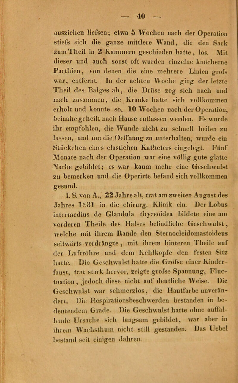 auszielien liefsen; etwa 5 Wochen nach der Operation stiefs sich die ganze mittlere Wand, die den Sack zumTheil in 2 Kammern geschieden hatte, los. Mit dieser und auch sonst oft wurden einzelne knöcherne Parthien, von denen die eine mehrere Linien grofs war, entfernt. In der achten Woche ging der letzte Theil des Balges ab, die Drüse zog sich nach und nach zusammen, die Kranke hatte sich vollkommen erholt und konnte so, 10 Wochen nach der Operation, beinahe geheilt nach Hause entlassen werden. Es wurde ihr empfohlen, die Wunde nicht zu schnell heilen zu lassen, und um die OefFnung zu unterhalten, wurde ein Stückchen eines elastichen Katheters eingelegt. Fünf Monate nach der Operation war eine völlig gute glatte Narbe gebildet; es war kaum mehr eine Geschwulst zu bemerken und die Operirte befand sich vollkommen gesund. I. S. von A., 22 Jahre alt, trat am zweiten August des Jahres 1831 in die Chirurg. Klinik ein. Der Lobus intermedius de Glandula tiryreoidea bildete eine am vorderen Theile des Halses befindliche Geschwulst, Welche mit ihrem Rande den Sternocleidomastoideus seitwärts verdrängte , mit ihrem hinteren Theile auf der Luftröhre und dem Kehlkopfe den festen Sitz hatte. Die Geschwulst hatte die Gröfse einer Kinder- faust, trat stark hervor, zeigte grofse Spannung, Fluc- tuation, jedoch diese nicht auf deutliche Weise. Die Geschwulst war schmerzlos, die Hautfarbe unverän- dert. Die Respirationsbeschwerden bestanden in be- deutendem Grade. Die Geschwulst hatte ohne auffal- lende Ursache sich langsam gebildet, Mar aber in ihrem Wachsthum nicht still gestanden. Das Uebel bestand seit einigen Jahren.