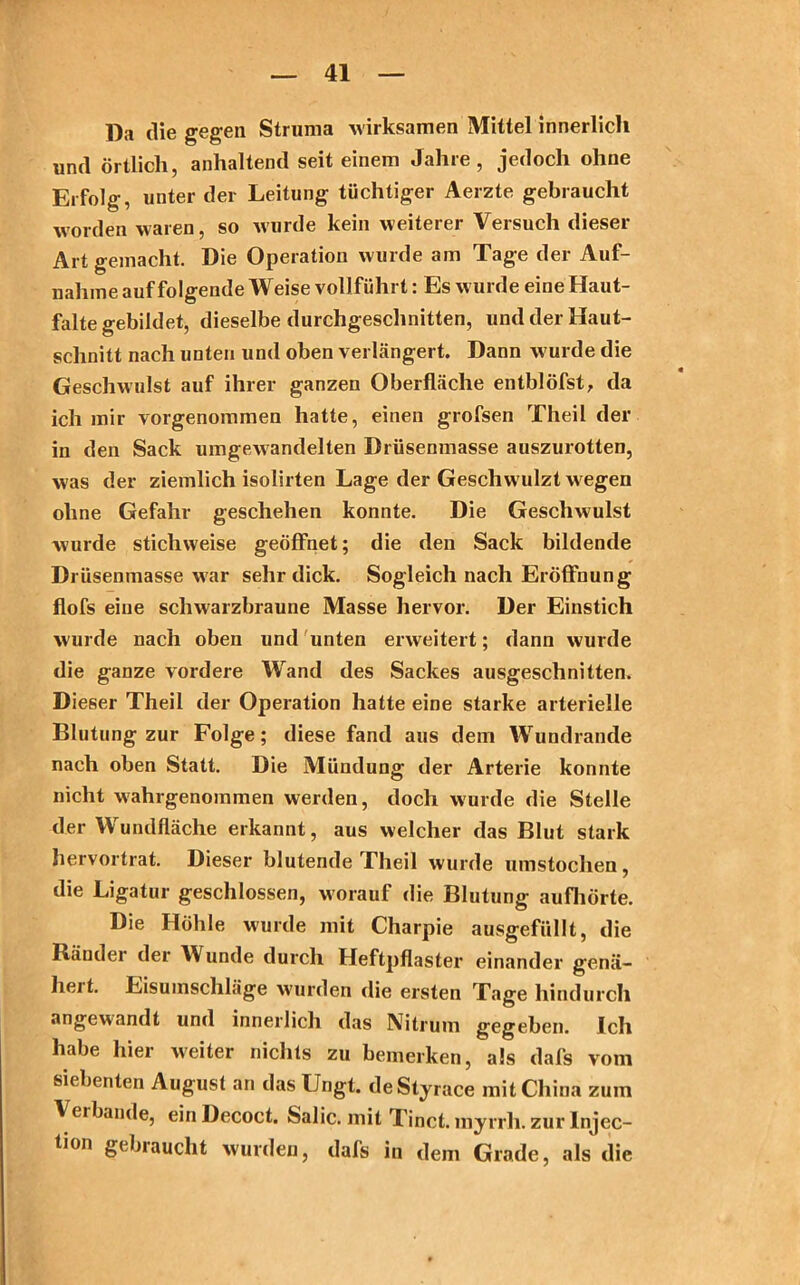 Da die gegen Struma wirksamen Mittel innerlich und örtlich, anhaltend seit einem Jahre, jedoch ohne Erfolg, unter der Leitung tüchtiger Aerzte gebraucht worden waren, so wurde kein weiterer Versuch dieser Art gemacht. Die Operation wurde am Tage der Auf- nahme auf folgende Weise vollführt: Es wurde eine Haut- falte gebildet, dieselbe durchgeschnitten, und der Haut- sclinitt nach unten und oben verlängert. Dann w urde die Geschwulst auf ihrer ganzen Oberfläche entblöfst, da ich mir vorgenommen hatte, einen grofsen Theil der in den Sack umgewandelten Drüsenmasse auszurotten, was der ziemlich isolirten Lage der Geschwulzt wegen ohne Gefahr geschehen konnte. Die Geschwulst wurde stichweise geöffnet; die den Sack bildende Drüsenmasse war sehr dick. Sogleich nach Eröffnung flofs eine schwarzbraune Masse hervor. Der Einstich wurde nach oben und unten erweitert; dann wurde die ganze vordere Wand des Sackes ausgeschnitten. Dieser Theil der Operation hatte eine starke arterielle Blutung zur Folge; diese fand aus dem Wundrande nach oben Statt. Die Mündung der Arterie konnte nicht wahrgenommen werden, doch wurde die Stelle der Wundfläche erkannt, aus welcher das Blut stark hervortrat. Dieser blutende Theil wurde umstoclien, die Ligatur geschlossen, worauf die Blutung aufhörte. Die Höhle wurde mit Charpie ausgefüllt, die Räudei der Wunde durch Heftpflaster einander genä- heit. Eisumschläge wurden die ersten Tage hindurch angewandt und innerlich das Nitrum gegeben. Ich habe hier weiter nichts zu bemerken, als dafs vom siebenten August an das Ungt. deStyrace mit China zum Verbände, einDecoct. Salic. mit Tinct. myrrh. zur Injec- tion gebraucht wurden, dafs in dem Grade, als die