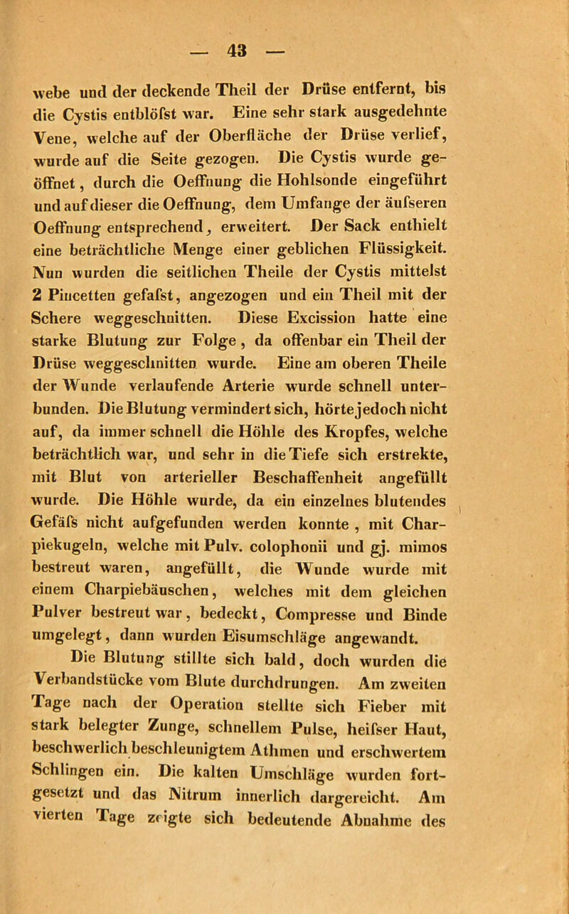 webe und der deckende Theil der Drüse entfernt, bis die Cystis entblöfst war. Eine sehr stark ausgedehnte Vene, welche auf der Oberfläche der Drüse verlief, wurde auf die Seite gezogen. Die Cystis wurde ge- öffnet , durch die OefFnung die Hohlsonde eingeführt und auf dieser die OefFnung, dem Umfange der äufseren OefFnung entsprechend erweitert. Der Sack enthielt eine beträchtliche Menge einer geblichen Flüssigkeit. Nun wurden die seitlichen Theile der Cystis mittelst 2 Piucetten gefafst, angezogen und ein Theil mit der Schere weggeschnitten. Diese Excission hatte eine starke Blutung zur Folge , da offenbar ein Theil der Drüse weggeschnitten wurde. Eine am oberen Theile der Wunde verlaufende Arterie wurde schnell unter- bunden. Die Blutung vermindert sich, hörtejedoch nicht auf, da immer schnell die Höhle des Kropfes, welche beträchtlich w ar, und sehr in die Tiefe sich erstrekte, mit Blut von arterieller Beschaffenheit angefüllt wurde. Die Höhle wurde, da ein einzelnes blutendes Gefäfs nicht aufgefunden werden konnte , mit Char- piekugeln, welche mit Pulv. colophonii und gj. mimos bestreut waren, augefüllt, die Wunde wurde mit einem Charpiebäuschen, welches mit dem gleichen Pulver bestreut war, bedeckt, Compresse und Binde umgelegt, dann wurden Eisumschläge angewandt. Die Blutung stillte sich bald, doch wurden die Verbandstücke vom Blute durchdrungen. Am zweiten Tage nach der Operation stellte sich Fieber mit stark belegter Zunge, schnellem Pulse, lieifser Haut, beschwerlich beschleunigtem Athmen und erschwertem Schlingen ein. Die kalten Umschläge w'urden fort- gesetzt und das Nitrum innerlich dargereicht. Am vierten Tage zeigte sich bedeutende Abnahme des