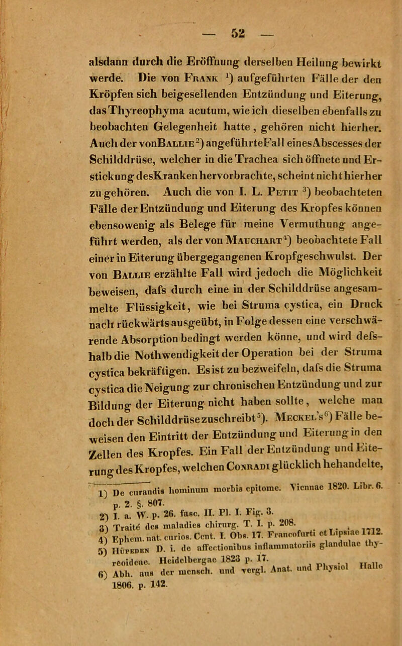 alsdann durch die Eröffnung derselben Heilung bewirkt werde. Die von Frank *) aufgeführten Fälle der den Kröpfen sich beigesellenden Entzündung und Eiterung, dasThyreophyma acutum, wie ich dieselben ebenfalls zu beobachten Gelegenheit hatte, gehören nicht hierher. Auch der vonBALLiE2)angeführteFall eines Abscesses der Schilddrüse, welcher in die Trachea sich öffnete und Er- stickung desKranken hervorbrachte, scheint nichthierher zu gehören. Auch die von I. L. Petit 3) beobachteten Fälle der Entzündung und Eiterung des Kropfes können ebensowenig als Belege für meine Vermuthung ange- führt werden, als der von Mauchart4) beobachtete Fall einer in Eiterung übergegangenen Kropfgeschw ulst. Der von Ballie erzählte Fall wird jedoch die Möglichkeit beweisen, dafs durch eine in der Schilddrüse angesam- melte Flüssigkeit, wie bei Struma cystica, ein Druck nach rückwärts ausgeübt, in Folge dessen eine verschwö- rende Absorption bedingt werden könne, und wird defs- halb die Nothwendigkeit der Operation bei der Struma cystica bekräftigen. Es ist zu bezweifeln, dafs die Struma cystica die Neigung zur chronischen Entzündung und zur Bildung der Eiterung nicht haben sollte, welche man doch der Schilddrüse zuschreibt5). Meckels6) Fälle be- weisen den Eintritt der Entzündung und Eiterung in den Zellen des Kropfes. Ein Fall der Entzündung und Eite- rung des Kropfes, welchen Conradi glücklich hehandelte, Yicnnac 1820. Libr. 6. 1) De curandis liominum morbia epitomc. p. 2. §. 807. 2) I. a. W. p. 20. fase. II. Fl. I. Fig. 3. 3) Traitd des mnladies cliirurg. T. I. p. 208. , 4a Ephem. nat. cürios. Cent. I. Obs. 17. Francoforti et L.ps.ac 1712. 5) IlÜFEDEN D. i. de affectionibus inflamniatonis glandulac thj- reoidcac. Ilcidclbergac 1823 p. 17. 0) Abh. aus der mensch. und rcrgl. Anat. und FhyBio 1800. p. 142.