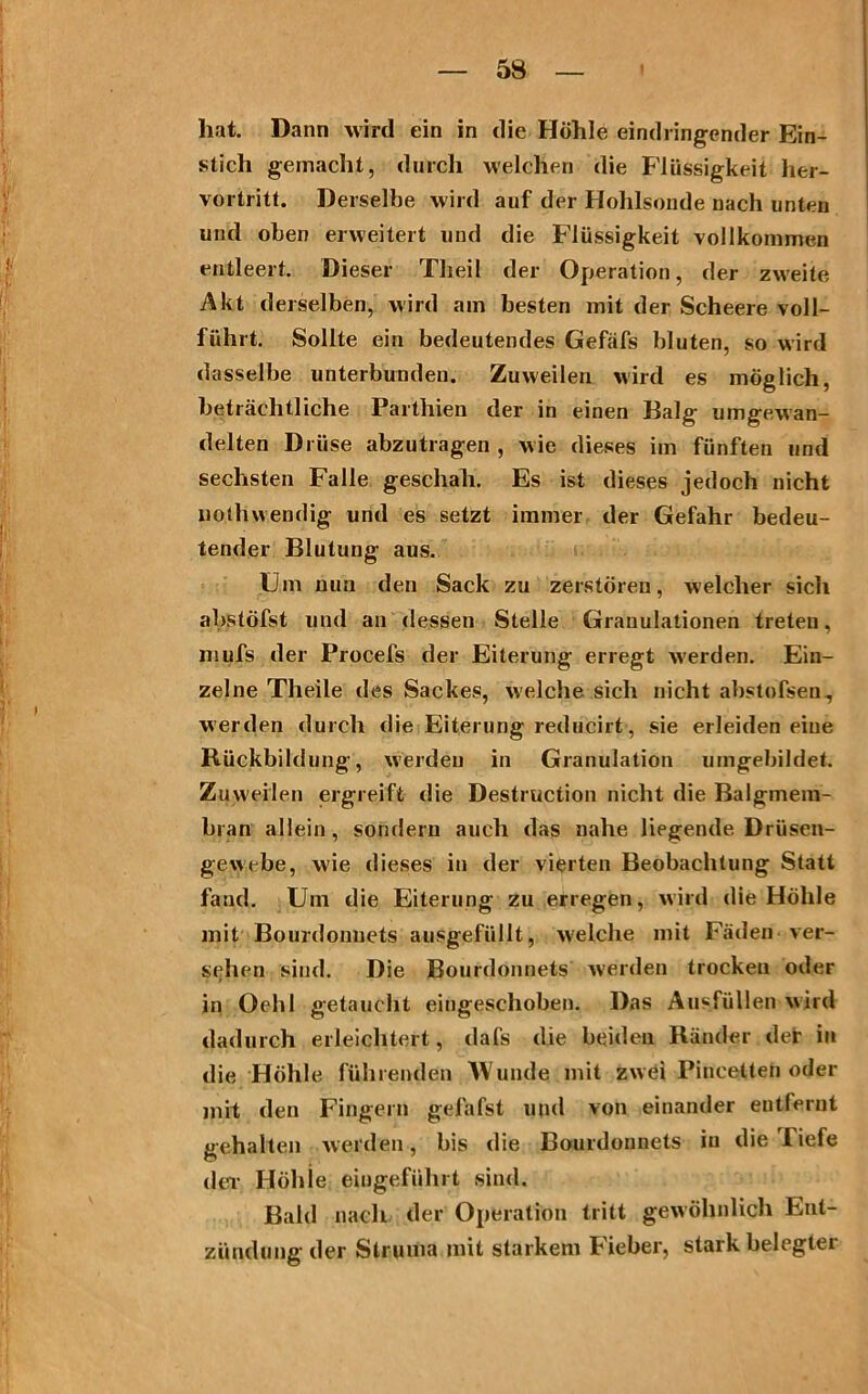 hat. Dann wird ein in die Höhle eindringender Ein- stich gemacht, durch welchen die Flüssigkeit her- vortritt. Derselbe wird auf der Hohlsonde nach unten und oben erweitert und die Flüssigkeit vollkommen entleert. Dieser Tlieil der Operation, der zweite Akt derselben, wird am besten mit der Scheere voll- führt. Sollte ein bedeutendes Gefäfs bluten, so wird dasselbe unterbunden. Zuweilen wird es möglich, beträchtliche Parthien der in einen Balg umgewan- delten Drüse abzutragen , wie dieses im fünften und sechsten Falle geschah. Es ist dieses jedoch nicht liothwendig und es setzt immer der Gefahr bedeu- tender Blutung aus. Um nun den Sack zu zerstören, welcher sich abstöfst und an dessen Stelle Granulationen treten, mufs der Procefs der Eiterung erregt werden. Ein- zelne Tlieile des Sackes, welche sich nicht abstofsen, werden durch die Eiterung reducirt, sie erleiden eine Rückbildung, werden in Granulation umgebildet. Zuweilen ergreift die Destruction nicht die Balgmera- bran allein, sondern auch das nahe liegende Drüsen- gewebe, wie dieses in der vierten Beobachtung Statt fand. Um die Eiterung zu erregen, wird die Höhle mit Bourdonnets ausgefüllt, welche mit Fäden ver- sehen sind. Die Bourdonnets werden trocken oder in Ochl getaucht eingeschoben. Das Ausfällen wird dadurch erleichtert, dafs die beiden Ränder der in die Höhle führenden Wunde mit zwei Pincelten oder mit den Fingern gefafst und von einander entfernt gehalten werden, bis die Bourdonnets iu die Tiefe dei- Höhie eingeführt sind. Bald nach der Operation tritt gewöhnlich Ent- zündung der Struma mit starkem Fieber, stark belegter