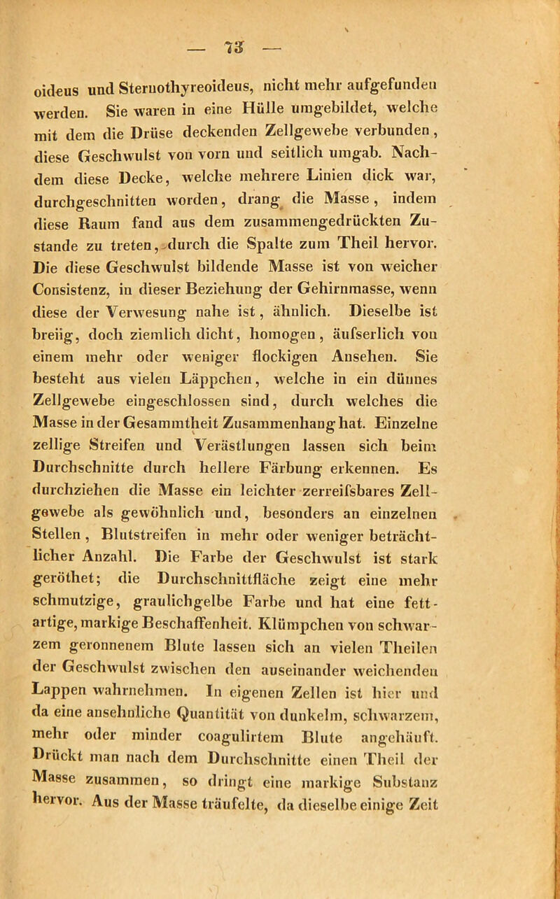 oideus und Steruothyreoideus, nicht mehr aufgefunden werden. Sie waren in eine Hülle umgebildet, welche mit dem die Drüse deckenden Zellgewebe verbunden, diese Geschwulst von vorn und seitlich umgab. Nach- dem diese Decke, welche mehrere Linien dick war, durchgeschnitten worden, drang die Masse , indem diese Raum fand aus dem zusammengedrückten Zu- stande zu treten, durch die Spalte zum Theil hervor. Die diese Geschwulst bildende Masse ist von weicher Consistenz, in dieser Beziehung der Gehirnmasse, wenn diese der Verwesung nahe ist, ähnlich. Dieselbe ist breiig, doch ziemlich dicht, homogen, äufserlich von einem mehr oder weniger flockigen Ansehen. Sie besteht aus vielen Läppchen, welche in ein dünnes Zellgewebe eingeschlossen sind, durch welches die Masse in der Gesammtheit Zusammenhang hat. Einzelne zellige Streifen und Verästlungen lassen sich beim Durchschnitte durch hellere Färbung erkennen. Es durchziehen die Masse ein leichter zerreifsbares Zell- gewebe als gewöhnlich und, besonders an einzelnen Stellen , Blutstreifen in mehr oder weniger beträcht- licher Anzahl. Die Farbe der Geschwulst ist stark geröthet; die Durchschnittfläche zeigt eine mehr schmutzige, graulichgelbe Farbe und hat eine fett- artige, markige Beschaffenheit. Klümpchen von schwar- zem geronnenem Blute lassen sich an vielen Theilen der Geschwulst zwischen den auseinander weichenden Lappen wahrnehmen. In eigenen Zellen ist hier und da eine ansehnliche Quantität von dunkeim, schwarzem, mehr oder minder coagulirtem Blute angehäuft. Drückt man nach dem Durchschnitte einen Theil der Masse zusammen, so dringt eine markige Substanz hervor. Aus der Masse träufelte, da dieselbe einige Zeit