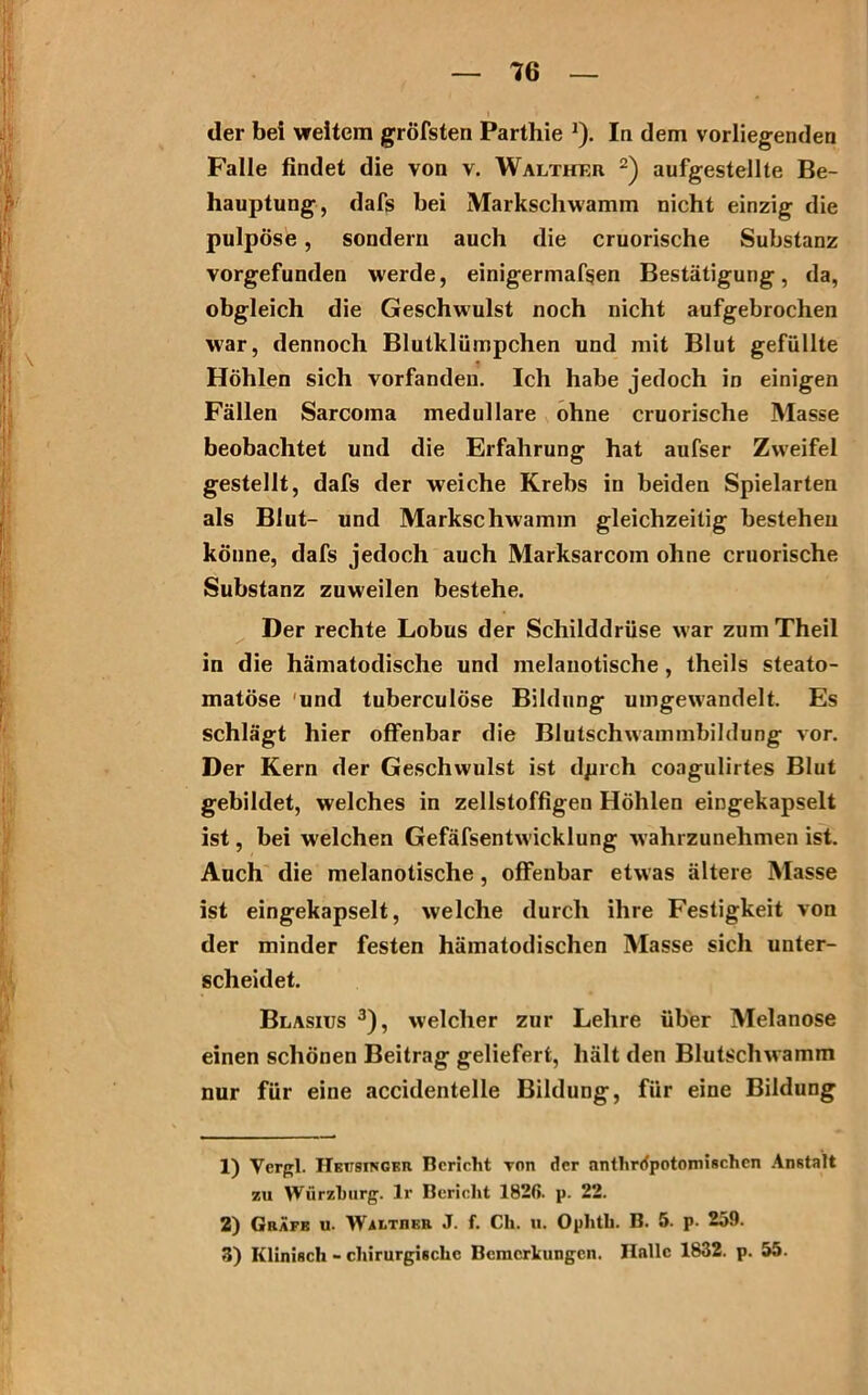 der bei weitem gröfsten Parthie J). In dem vorliegenden Falle findet die von v. Walther 1 2) aufgestellte Be- hauptung, dafs bei Markscliwamm nicht einzig die pulpöse, sondern auch die cruorische Substanz vorgefunden werde, einigermaßen Bestätigung, da, obgleich die Geschwulst noch nicht aufgebrochen war, dennoch Blutklümpchen und mit Blut gefüllte Höhlen sich vorfandeu. Ich habe jedoch in einigen Fällen Sarcoma medulläre ohne cruorische Masse beobachtet und die Erfahrung hat aufser Zweifel gestellt, dafs der weiche Krebs in beiden Spielarten als Blut- und Markschwamm gleichzeitig bestehen könne, dafs jedoch auch Marksarcom ohne cruorische Substanz zuweilen bestehe. Der rechte Lobus der Schilddrüse war zumTheil in die hämatodische und melanotische , theils steato- matöse und tuberculöse Bildung uingewandelt. Es schlägt hier offenbar die Blutschwammbildung vor. Der Kern der Geschwulst ist dprch coagulirtes Blut gebildet, welches in zellstoffigen Höhlen eingekapselt ist, bei welchen Gefäfsentwicklung wahl zunehmen ist. Auch die melanotische, offenbar etwas ältere Masse ist eingekapselt, welche durch ihre Festigkeit von der minder festen hämatodischen Masse sich unter- scheidet. Blasius 3), welcher zur Lehre über Melanose einen schönen Beitrag geliefert, hält den Blutschwamm nur für eine accidentelle Bildung, für eine Bildung 1) Vcrgl. IlBtT8iNGBu Bericht von der anthrrfpotomischen Anstalt zu Würzburg. Ir Bericht 1820. p. 22. 2) Gräfe u. Walther J. f. Ch. u. Ophtb. B. 5. p. 259. 3) Klinisch - chirurgische Bemerkungen. Halle 1832. p. 55.