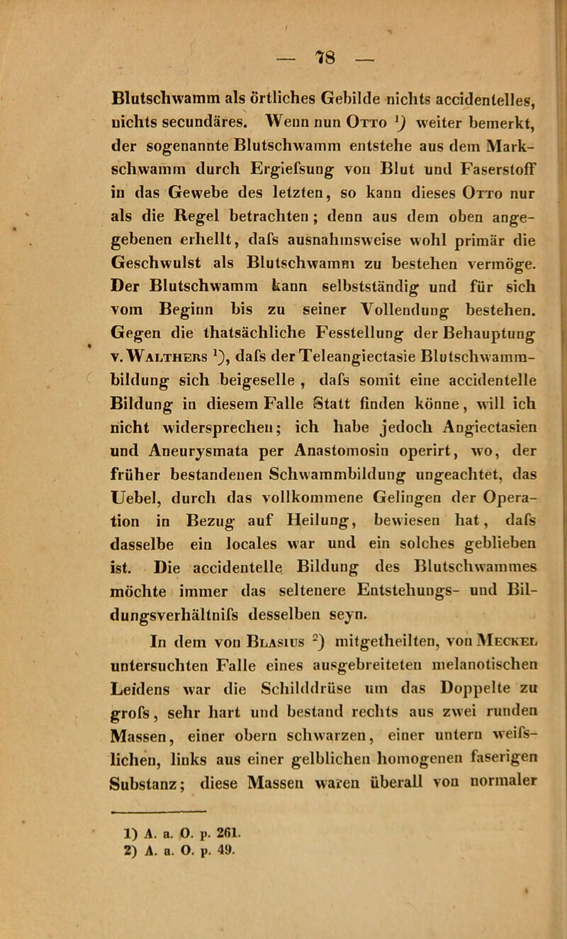 Blutschwamm als Örtliches Gebilde nichts accidentelles, nichts secundäres. Weiin nun Otto *) weiter bemerkt, der sogenannte Blutschwamm entstehe aus dem Mark- schwamm durch Ergiefsung von Blut und Faserstoff in das Gewebe des letzten, so kann dieses Otto nur als die Regel betrachten ; denn aus dem oben ange- gebenen erhellt, dafs ausnahmsweise wohl primär die Geschwulst als Blutschwamm zu bestehen vermöge. Der Blutschwamm kann selbstständig und für sich vom Beginn bis zu seiner Vollendung bestehen. Gegen die thatsächliche Fesstellung der Behauptung v. Walthers j), dafs der Teleangiectasie Blutschwamra- bildung sich beigeselle , dafs somit eine accidentelle Bildung in diesem Falle Statt finden könne, will ich nicht widersprechen; ich habe jedoch Angiectasien und Aneurysmata per Anastomosin operirt, wo, der früher bestandenen Schwammbildung ungeachtet, das Uebel, durch das vollkommene Gelingen der Opera- tion in Bezug auf Heilung, bewiesen hat, dafs dasselbe ein locales war und ein solches geblieben ist. Die accidentelle Bildung des Blutschwammes möchte immer das seltenere Entstehungs- und Bil- dungsverhältnifs desselben seyn. In dem von Blasius 1 2) mitgetheilten, von Meckel untersuchten Falle eines ausgebreiteten melanotischen Leidens war die Schilddrüse um das Doppelte zu grofs, sehr hart und bestand rechts aus zwei runden Massen, einer obern schwarzen, einer untern weifs- lichen, links aus einer gelblichen homogenen faserigen Substanz; diese Massen waren überall von normaler 1) A. a. 0. p. 2(51. 2) A. a. O. p. 49.