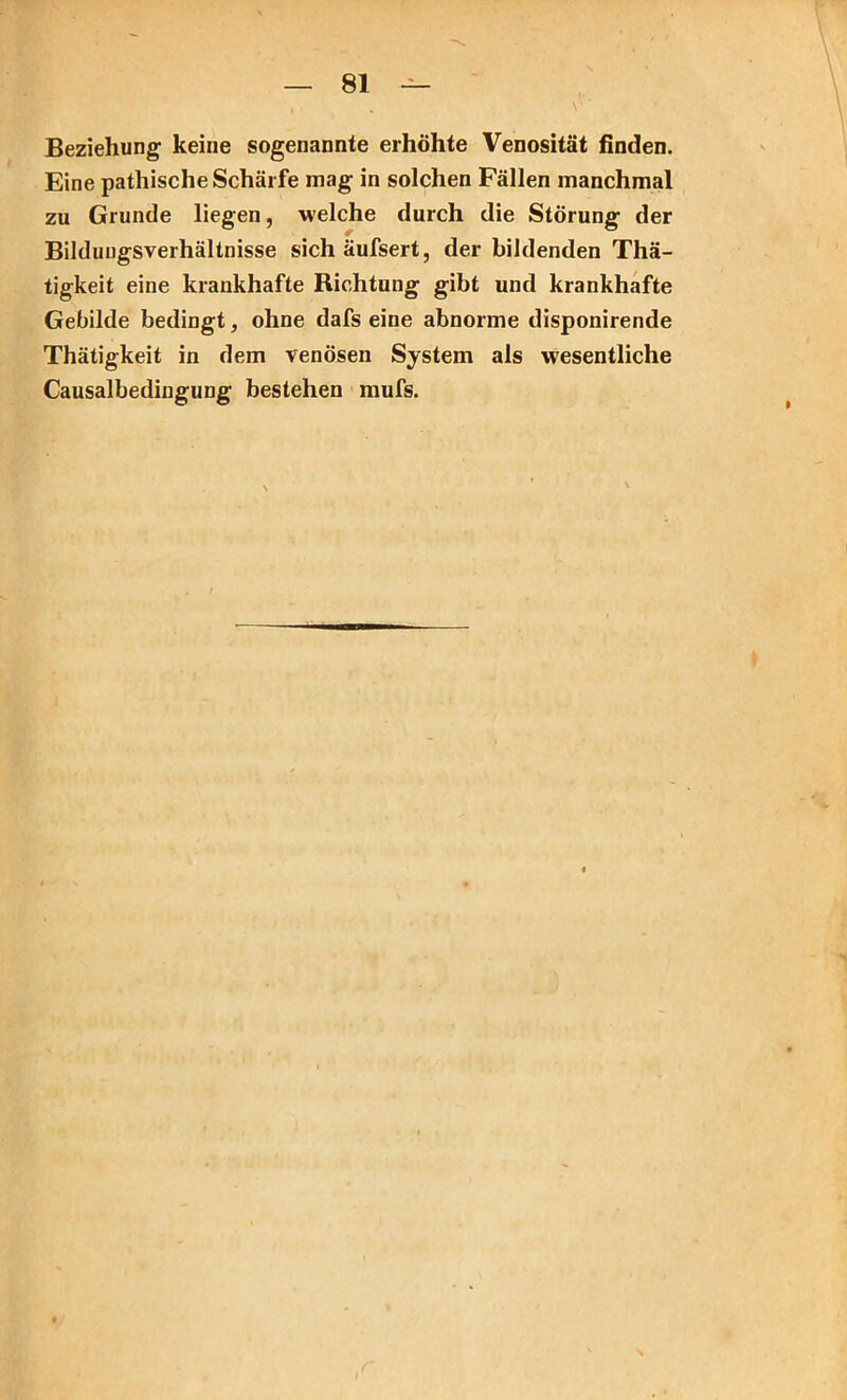 Beziehung keine sogenannte erhöhte Venosität finden. Eine pathische Schärfe mag in solchen Fällen manchmal zu Grunde liegen, welche durch die Störung der Bildungsverhältnisse sich äufsert, der bildenden Thä- tigkeit eine krankhafte Richtung gibt und krankhafte Gebilde bedingt, ohne dafs eine abnorme disponirende Thätigkeit in dem venösen System als wesentliche Causalbedingung bestehen mufs.