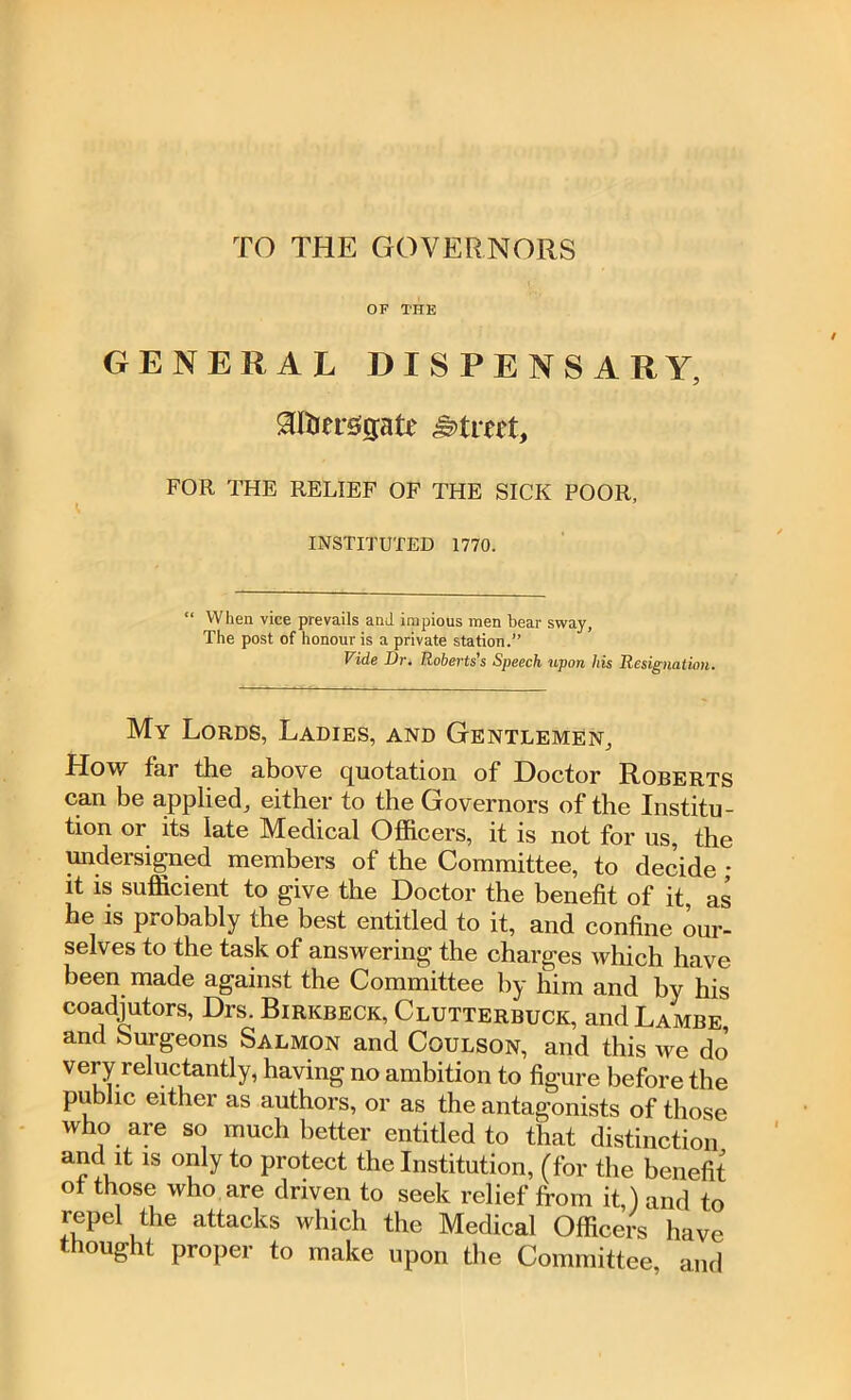 TO THE GOVERNORS OF THE GENERAL DISPENSARY, $fijersgate street, FOR THE RELIEF OF THE SICK POOR, INSTITUTED 1770. “ When vice prevails and impious men bear sway, The post of honour is a private station.” Vide Dr. Roberts's Speech upon his Resignation. My Lords, Ladies, and Gentlemen, How far the above quotation of Doctor Roberts can be applied, either to the Governors of the Institu- tion or its late Medical Officers, it is not for us, the undersigned members of the Committee, to decide ; it is sufficient to give the Doctor the benefit of it, as he is probably the best entitled to it, and confine our- selves to the task of answering the charges which have been made against the Committee by him and by his coadjutors, Drs. Birkbeck, Clutterbuck, andLAMBE, and burgeons Salmon and Coulson, and this we do' very reluctantly, having no ambition to figure before the public either as authors, or as the antagonists of those who are so much better entitled to that distinction and it is only to protect the Institution, (for the benefit ot those who are driven to seek relief from it,) and to repel the attacks which the Medical Officers have thought proper to make upon the Committee, and