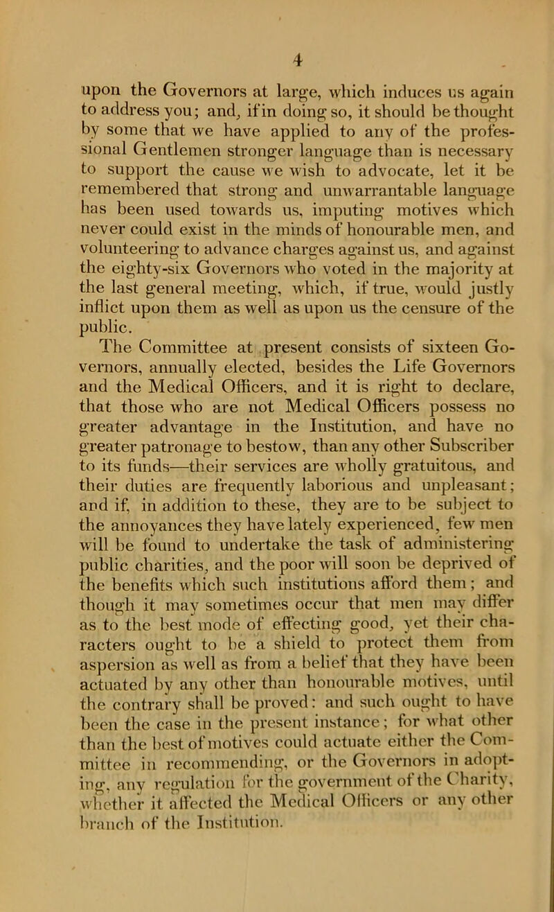 upon the Governors at large, which induces us again to address you; and, if in doing so, it should bethought by some that we have applied to anv of the profes- sional Gentlemen stronger language than is necessary to support the cause we wish to advocate, let it be remembered that strong; and unwarrantable language has been used towards us, imputing motives which never could exist in the minds of honourable men, and volunteering to advance charges against us, and against the eighty-six Governors who voted in the majority at the last general meeting, which, if true, would justly inflict upon them as well as upon us the censure of the public. The Committee at present consists of sixteen Go- vernors, annually elected, besides the Life Governors and the Medical Officers, and it is right to declare, that those who are not Medical Officers possess no greater advantage in the Institution, and have no greater patronage to bestow, than any other Subscriber to its funds—their services are wholly gratuitous, and their duties are frequently laborious and unpleasant; and if, in addition to these, they are to be subject to the annoyances they have lately experienced, tew men will be found to undertake the task of administering public charities, and the poor will soon be deprived of the benefits which such institutions afford them ; and though it may sometimes occur that men may differ as to the best mode of effecting good, yet their cha- racters ought to be a shield to protect them from aspersion as well as from a belief that they have been actuated by any other than honourable motives, until the contrary shall be proved: and such ought to have been the case in the present instance; for what other than the best of motives could actuate either the Com- mittee in recommending, or the Governors in adopt- ing, anv regulation for the government of the Charity, whether it affected the Medical Officers or any other branch of the Institution.