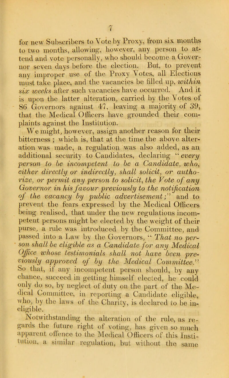 for new Subscribers to Vote by Proxy, from six months to two months, allowing*, however, any person to at- tend and vote personally, who should become a Gover- nor seven days before the election. But, to prevent any improper use ot the Proxy Votes, all Elections must take place, and the vacancies be filled up, within six weeks after such vacancies have occurred. And it is upon the latter alteration, carried by the Votes of 86 Governors against 47, leaving a majority of 39, that the Medical Officers have grounded their com- plaints against the Institution. We might, however, assign another reason for their bitterness ; which is, that at the time the above alter- ation was made, a regulation was also added, as an additional security to Candidates, declaring “ every person to be incompetent to be a Candidate, who, either directly or indirectly, shall solicit, or autho- rize, o?’ permit any person to solicit, the Vote of any Governor in his favour previously to the notification of the vacancy by public advertisementand to prevent the fears expressed by the Medical Officers being realised, that under the new regulations incom- petent persons might be elected by the weight of their purse, a rule was introduced by the Committee, and passed into a Law by the Governors, “ That no per- son shall be eligible as a Candidate for any Medical Office whose testimonials shall not have been pre- viously approved of by the Medical Committee.” So that, if any incompetent person should, by any chance, succeed in getting himself elected, he could only do so, by neglect of duty on the part of the Me- dical Committee, in reporting a Candidate eligible, who, by the laws of the Charity, is declared to be in- eligible. Notwithstanding the alteration of the rule, as re- gards the future right of voting, has given so much apparent offence to the Medical Officers of this Insti- tution, a similar regulation, but without the same