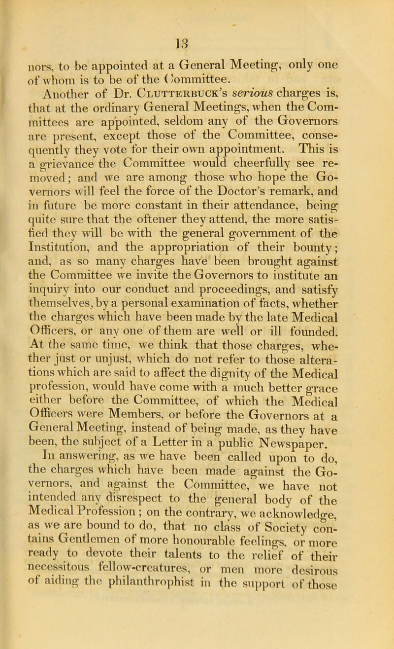 nors, to be appointed at a General Meeting, only one of whom is to be of the (’ommittee. Another of Dr. Clutterbuck’s serious charges is, that at the ordinary General Meetings, when the Com- mittees are appointed, seldom any of the Governors are present, except those of the Committee, conse- quently they vote for their own appointment. This is a grievance the Committee would cheerfully see re- moved ; and we are among those who hope the Go- vernors will feel the force of the Doctor’s remark, and in future be more constant in their attendance, being quite sure that the oftener they attend, the more satis- fied they will be with the general government of the Institution, and the appropriation of their bounty; and, as so many charges have been brought against the Committee we invite the Governors to institute an inquiry into our conduct and proceedings, and satisfy themselves, by a personal examination of facts, whether the charges which have been made by the late Medical Officers, or any one of them are well or ill founded. At the same time, we think that those charges, whe- ther just or unjust, which do not refer to those altera- tions which are said to affect the dignity of the Medical profession, would have come with a much better grace either before the Committee, of which the Medical Officers were Members, or before the Governors at a General Meeting, instead of being made, as they have been, the subject of a Letter in a public Newspaper. In answering, as we have been called upon to do, the charges which have been made against the Go- vernors, and against the Committee, we have not intended any disrespect to the general body of the Medical Profession ; on the contrary, we acknowledge, as we are bound to do, that no class of Society con- tains Gentlemen of more honourable feelings, or more ready to devote their talents to the relief of their necessitous fellow-creatures, or men more desirous of aiding the philanthrophist in the support of those