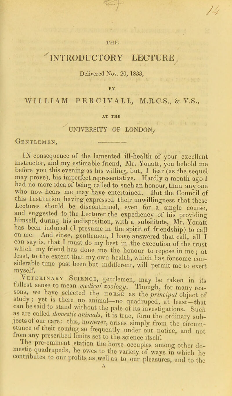 THE INTRODUCTORY LECTURE Delivered Nov. 20, 1833, BY WILLIAM PERCIVALL, M.R.C.S., & V.S., AT THE UNIVERSITY OF LONDON/ Gentlemen, IN consequence of the lamented ill-health of your excellent instructor, and my estimable friend, Mr. Youatt, you behold me before you this evening as his willing, but, I fear (as the sequel may prove), his imperfect representative. Hardly a month ago I had no more idea of being called to such an honour, than any one who now hears me may have entertained. But the Council of this Institution having expressed their unwillingness that these Lectures should be discontinued, even for a single course, and suggested to the Lecturer the expediency of his providing himself, during his indisposition, with a substitute, Mr. Youatt has been induced (I presume in the spirit of friendship) to call on me. And since, gentlemen, I have answered that call, all I can say is, that I must do my best in the execution of the trust which my friend has done me the honour to repose in me; at least, to the extent that my own health, which has for some con- siderable time past been but indifferent, will permit me to exert myself. Veterinary Science, gentlemen, may be taken in its fullest sense to mean medical zoologij. Though, for many rea- sons, we have selected the iiorse as the principal object of study; yet is there no animal—no quadruped, at least—that can be said to stand without the pale of its investigations. Such as aie called domestic animals, it is true, form the ordinary sub- jects of our care: this, however, arises simply from the circum- stance of their coming so frequently under our notice, and not rom any prescribed limits set to the science itself. he pre-eminent station the horse occupies among other do- mestic quadrupeds, he owes to the variety of ways in which he contributes to our profits as well as to our pleasures, and to the