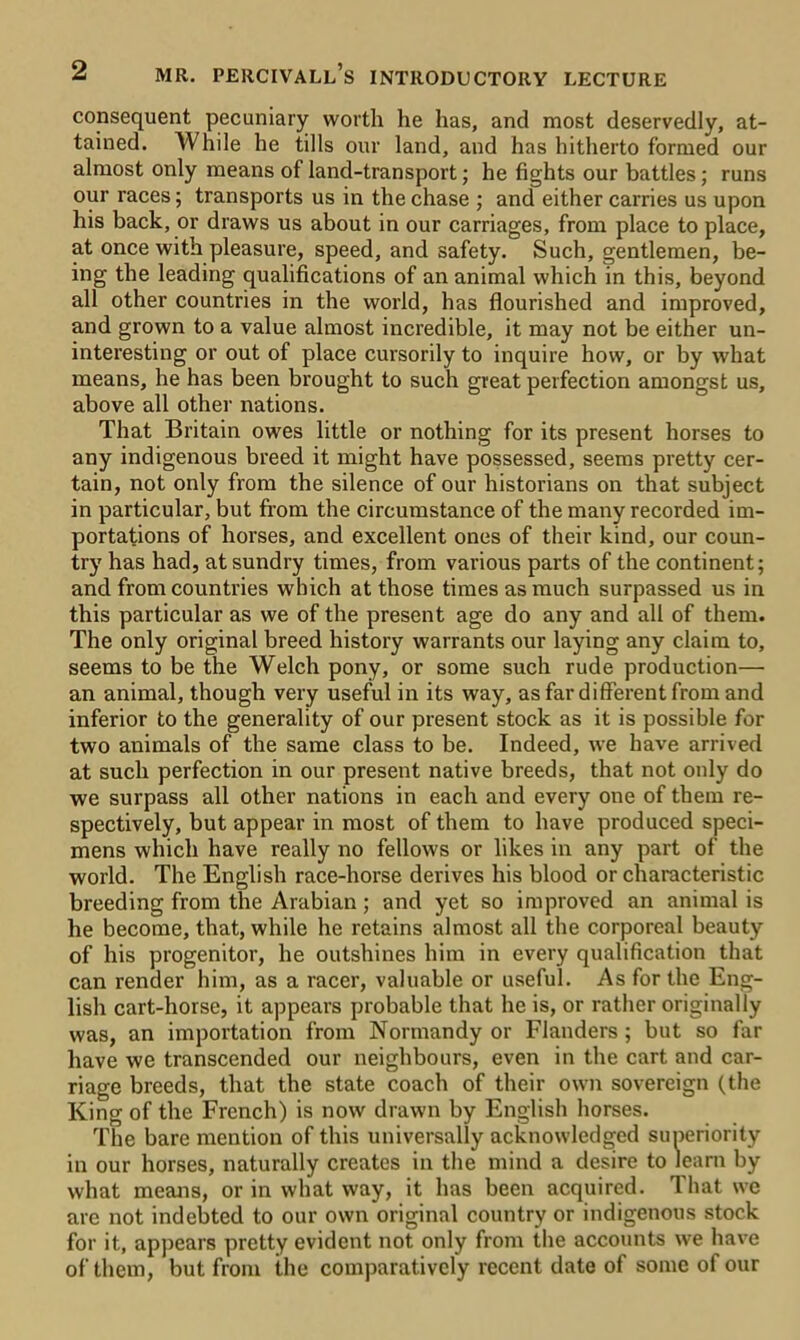 consequent pecuniary worth he has, and most deservedly, at- tained. While he tills our land, and has hitherto formed our almost only means of land-transport; he fights our battles; runs our races; transports us in the chase ; and either carries us upon his back, or draws us about in our carriages, from place to place, at once with pleasure, speed, and safety. Such, gentlemen, be- ing the leading qualifications of an animal which in this, beyond all other countries in the world, has flourished and improved, and grown to a value almost incredible, it may not be either un- interesting or out of place cursorily to inquire how, or by what means, he has been brought to such great perfection amongst us, above all other nations. That Britain owes little or nothing for its present horses to any indigenous breed it might have possessed, seems pretty cer- tain, not only from the silence of our historians on that subject in particular, but from the circumstance of the many recorded im- portations of horses, and excellent ones of their kind, our coun- try has had, at sundry times, from various parts of the continent; and from countries which at those times as much surpassed us in this particular as we of the present age do any and all of them. The only original breed history warrants our laying any claim to, seems to be the Welch pony, or some such rude production— an animal, though very useful in its way, as far different from and inferior to the generality of our present stock as it is possible for two animals of the same class to be. Indeed, we have arrived at such perfection in our present native breeds, that not only do we surpass all other nations in each and every one of them re- spectively, but appear in most of them to have produced speci- mens which have really no fellows or likes in any part of the world. The English race-horse derives his blood or characteristic breeding from the Arabian ; and yet so improved an animal is he become, that, while he retains almost all the corporeal beauty of his progenitor, he outshines him in every qualification that can render him, as a racer, valuable or useful. As for the Eng- lish cart-horse, it appears probable that he is, or rather originally was, an importation from Normandy or Flanders ; but so far have we transcended our neighbours, even in the cart and car- riage breeds, that the state coach of their own sovereign (the King of the French) is now drawn by English horses. The bare mention of this universally acknowledged superiority in our horses, naturally creates in the mind a desire to learn by what means, or in what way, it has been acquired. That we are not indebted to our own original country or indigenous stock for it, appears pretty evident not only from the accounts we have of them, but from the comparatively recent date of some of our