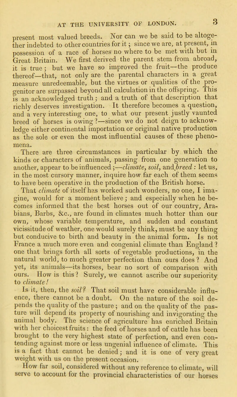 present most valued breeds. Nor can we be said to be altoge- ther indebted to other countries for it; since we are, at present, in possession of a race of horses no where to be met with but in Great Britain. We first derived the parent stem from abroad, it is true ; but we have so improved the fruit—the produce thereof—that, not only are the parental characters in a great measure unredeemable, but the virtues or qualities of the pro- genitor are surpassed beyond all calculation in the offspring. This fs an acknowledged truth ; and a truth of that description that richly deserves investigation. It therefore becomes a question, and a very interesting one, to what our present justly vaunted breed of horses is owing ?—since we do not deign to acknow- ledge either continental importation or original native production as the sole or even the most influential causes of these pheno- mena. There are three circumstances in particular by which the kinds or characters of animals, passing from one generation to another, appear to be influenced ;—climate, soil, and.6reerf : let us, in the most cursory manner, inquire how far each of them seems to have been operative in the production of the British horse. That climate of itself has worked such wonders, no one, I ima- gine, would for a moment believe ; and especially when he be- comes informed that the best horses out of our country, Ara- bians, Barbs, &c., are found in climates much hotter than our own, whose variable temperature, and sudden and constant vicissitude of weather, one would surely think, must be any thing but conducive to birth and beauty in the animal form. Is not France a much more even and congenial climate than England ? one that brings forth all sorts of vegetable productions, in the natural world, to much greater perfection than ours does ? And yet, its animals—its horses, bear no sort of comparison with ours. How is this? Surely, we cannot ascribe our superiority to climate! Is it, then, the soil? That soil must have considerable influ- ence, there cannot be a doubt. On the nature of the soil de- pends the quality of the pasture ; and on the quality of the pas- ture will depend its property of nourishing and invigorating the animal body. The science of agriculture has enriched Britain with her choicest fruits: the feed of horses and of cattle has been brought to the very highest state of perfection, and even con- tending against more or less ungenial influence of climate. This is a fact that cannot be denied; and it is one of very great weight with us on the present occasion. 1 low far soil, considered without any reference to climate, will serve to account for the provincial characteristics of our horses