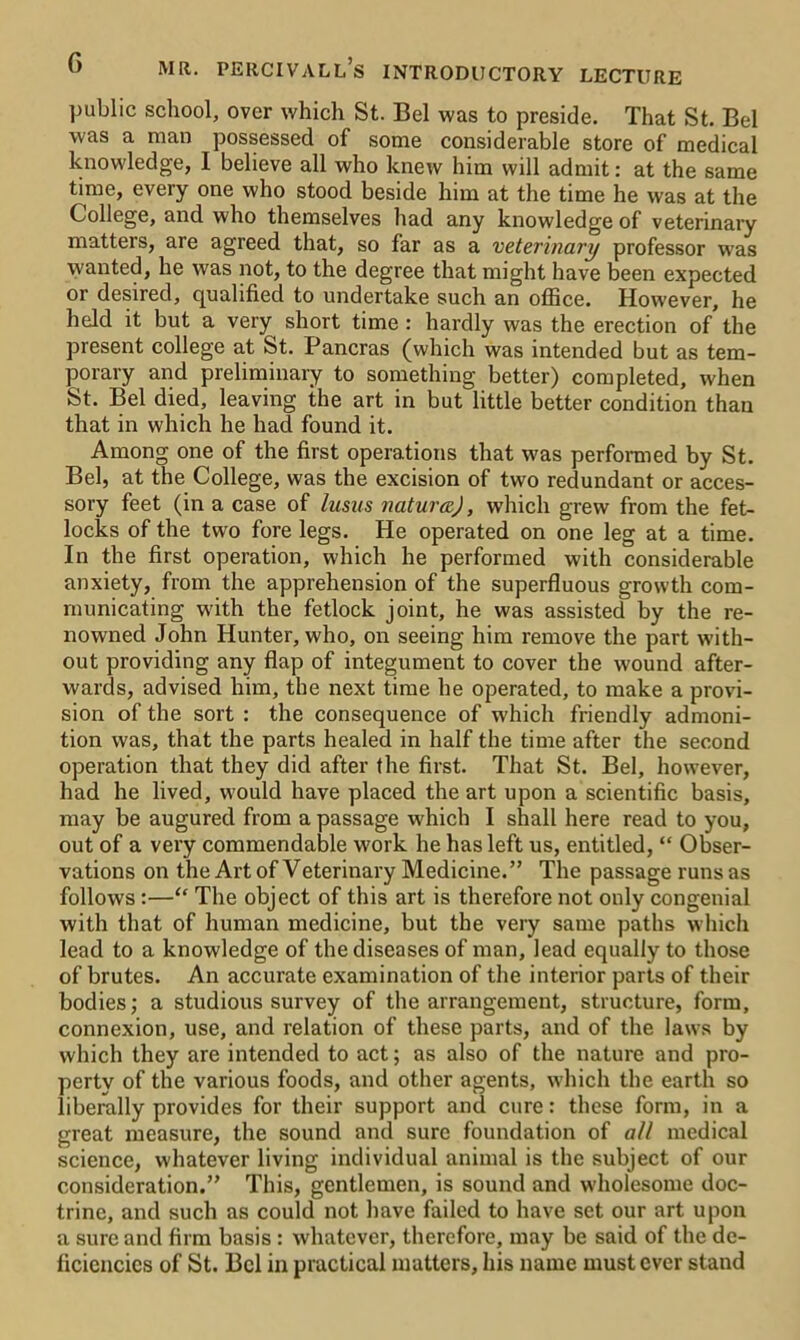 G public school, over which St. Bel was to preside. That St. Bel was a man possessed of some considerable store of medical knowledge, I believe all who knew him will admit: at the same time, every one who stood beside him at the time he was at the College, and who themselves had any knowledge of veterinary matters, are agreed that, so far as a veterinary professor was wanted, he was not, to the degree that might have been expected or desired, qualified to undertake such an office. However, he held it but a very short time: hardly was the erection of the present college at St. Pancras (which was intended but as tem- porary and preliminary to something better) completed, when St. Bel died, leaving the art in but little better condition than that in which he had found it. Among one of the first operations that was performed by St. Bel, at the College, was the excision of two redundant or acces- sory feet (in a case of lusus natural), which grew from the fet- locks of the two fore legs. He operated on one leg at a time. In the first operation, which he performed with considerable anxiety, from the apprehension of the superfluous growth com- municating with the fetlock joint, he was assisted by the re- nowned John Hunter, who, on seeing him remove the part with- out providing any flap of integument to cover the wound after- wards, advised him, the next time he operated, to make a provi- sion of the sort : the consequence of which friendly admoni- tion was, that the parts healed in half the time after the second operation that they did after the first. That St. Bel, however, had he lived, would have placed the art upon a scientific basis, may be augured from a passage which I shall here read to you, out of a very commendable work he has left us, entitled, “ Obser- vations on the Art of Veterinary Medicine.” The passage runs as follows :—“ The object of this art is therefore not only congenial with that of human medicine, but the very same paths which lead to a knowledge of the diseases of man, lead equally to those of brutes. An accurate examination of the interior parts of their bodies; a studious survey of the arrangement, structure, form, connexion, use, and relation of these parts, and of the laws by which they are intended to act; as also of the nature and pro- perty of the various foods, and other agents, which the earth so liberally provides for their support and cure: these form, in a great measure, the sound and sure foundation of all medical science, whatever living individual animal is the subject of our consideration.” This, gentlemen, is sound and wholesome doc- trine, and such as could not have failed to have set our art upon a sure and firm basis : whatever, therefore, may be said of the de- ficiencies of St. Bel in practical matters, his name must ever stand