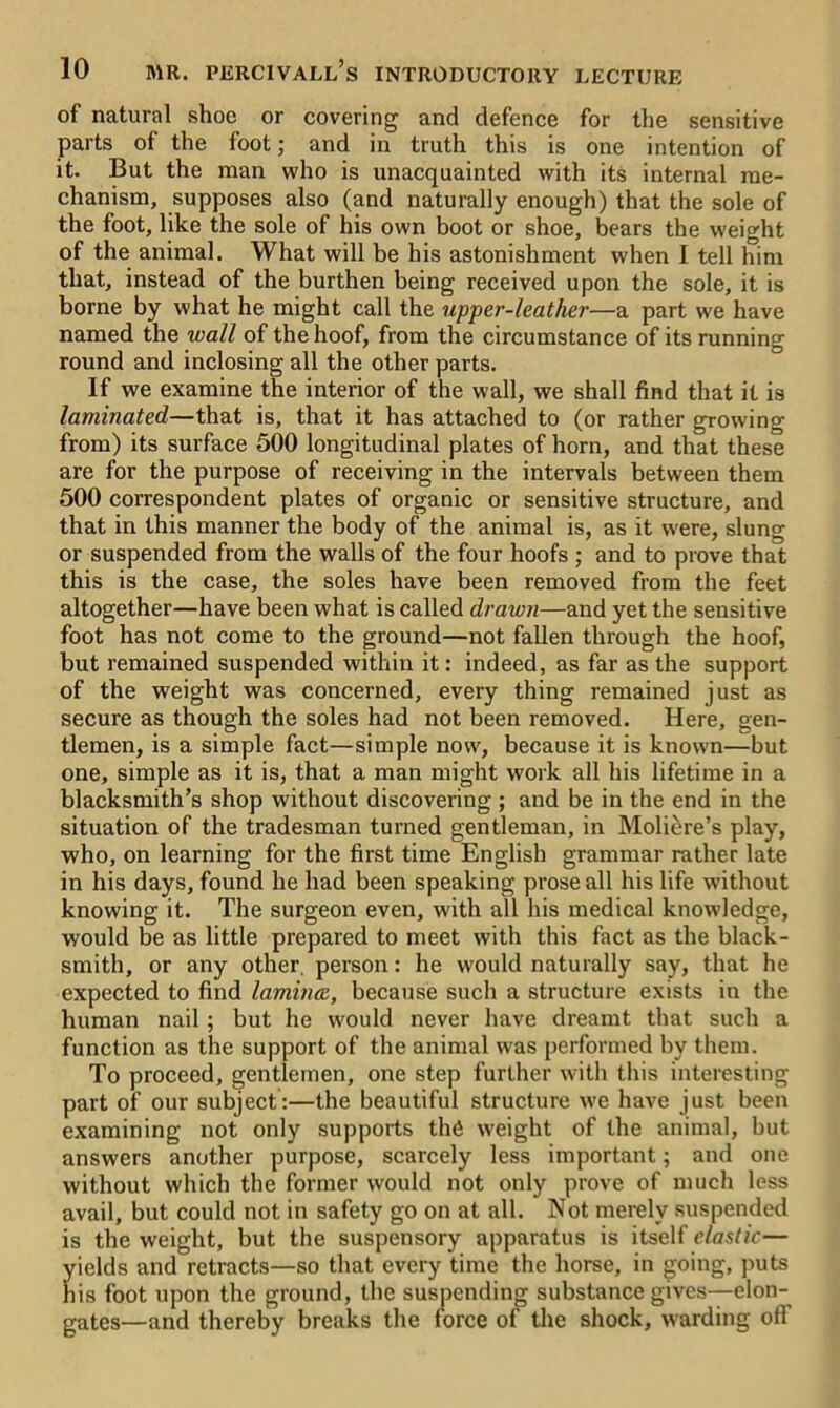 of natural shoe or covering and defence for the sensitive parts of the foot; and in truth this is one intention of it. But the man who is unacquainted with its internal me- chanism, supposes also (and naturally enough) that the sole of the foot, like the sole of his own boot or shoe, bears the weight of the animal. What will be his astonishment when I tell him that, instead of the burthen being received upon the sole, it is borne by what he might call the upjper-leather—a part we have named the wall of the hoof, from the circumstance of its running round and inclosing all the other parts. If we examine the interior of the wall, we shall find that it is laminated—that is, that it has attached to (or rather growing from) its surface 500 longitudinal plates of horn, and that these are for the purpose of receiving in the intervals between them 500 correspondent plates of organic or sensitive structure, and that in this manner the body of the animal is, as it were, slung or suspended from the walls of the four hoofs ; and to prove that this is the case, the soles have been removed from the feet altogether—have been what is called drawn—and yet the sensitive foot has not come to the ground—not fallen through the hoof, but remained suspended within it: indeed, as far as the support of the weight was concerned, every thing remained just as secure as though the soles had not been removed. Here, gen- tlemen, is a simple fact—simple now, because it is known—but one, simple as it is, that a man might work all his lifetime in a blacksmith’s shop without discovering ; and be in the end in the situation of the tradesman turned gentleman, in Moli^re’s play, who, on learning for the first time English grammar rather late in his days, found he had been speaking prose all his life without knowing it. The surgeon even, with all his medical knowledge, would be as little prepared to meet with this fact as the black- smith, or any other person: he would naturally say, that he expected to find lamina, because such a structure exists in the human nail; but he would never have dreamt that such a function as the support of the animal was performed by them. To proceed, gentlemen, one step further with this interesting part of our subject :—the beautiful structure we have just been examining not only supports the weight of the animal, but answers another purpose, scarcely less important; and one without which the former would not only prove of much less avail, but could not in safety go on at all. Not merely suspended is the weight, but the suspensory apparatus is itself elastic— yields and retracts—so that every time the horse, in going, puts his foot upon the ground, the suspending substance gives—elon- gates—and thereby breaks the force of the shock, warding off