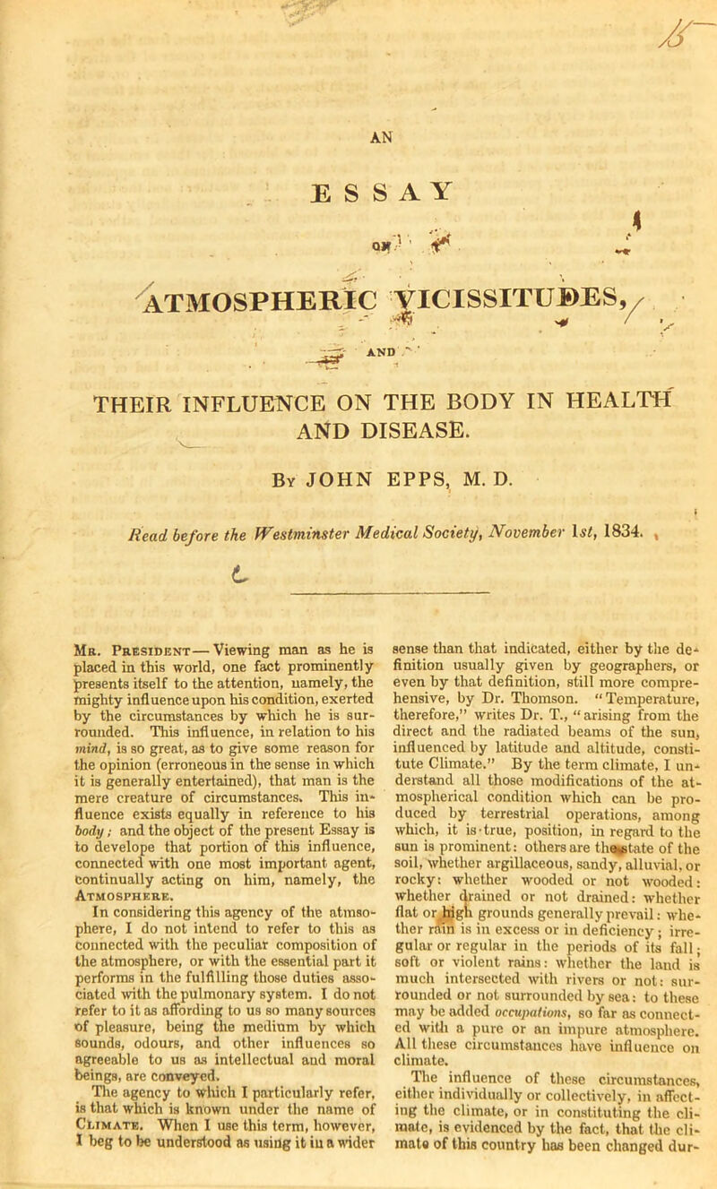 AN ESSAY Qlf-- ' . ** X ATMOSPHERIC YICISSITUBES, S AND THEIR INFLUENCE ON THE BODY IN HEALTH AND DISEASE. By JOHN EPPS, M. D. Read before the Westminster Medical Society, November Li, 1834. Mr. President—Viewing man as he is placed in this world, one fact prominently presents itself to the attention, namely, the mighty influence upon his condition, exerted by the circumstances by which he is sur- rounded. This influence, in relation to his mind, is so great, as to give some reason for the opinion (erroneous in the sense in which it is generally entertained), that man is the mere creature of circumstances. This in- fluence exists equally in reference to his body; and the object of the present Essay is to develope that portion of this influence, connected with one most important agent, continually acting on him, namely, the Atmosphere. In considering this agency of the atmso- phere, I do not intend to refer to this as connected with the peculiar composition of the atmosphere, or with the essential part it performs in the fulfilling those duties asso- ciated with the pulmonary system. I do not refer to it as affording to us so many sources of pleasure, being the medium by which sounds, odours, and other influences so agreeable to us as intellectual and moral beings, are conveyed. The agency to which I particularly refer, is that which is known under the name of Climate. When I use this term, however, I beg to be understood as using it iu a wider sense than that indicated, either by the de- finition usually given by geographers, or even by that definition, still more compre- hensive, by Dr. Thomson. “Temperature, therefore,” writes Dr. T., “arising from the direct and the radiated beams of the sun, influenced by latitude and altitude, consti- tute Climate.” By the term climate, I un- derstand all those modifications of the at- mospherical condition which can be pro- duced by terrestrial operations, among which, it is-true, position, in regard to the sun is prominent: others are the^tate of the soil, whether argillaceous, sandy, alluvial, or rocky: whether wooded or not w'ooded: whether drained or not drained: whether flat or_higii grounds generally prevail: whe- ther ram is in excess or in deficiency; irre- gular or regular in the periods of its fall; soft or violent rains: whether the laud is much intersected with rivers or not: sur- rounded or not surrounded by sea: to these may be added occupations, so far as connect- ed with a pure or an impure atmosphere. All these circumstances have influence on climate. The influence of these circumstances, either individually or collectively, in affect- ing the climate, or in constituting the cli- mate, is evidenced by the fact, that the cli- mate of this country has been changed dur-