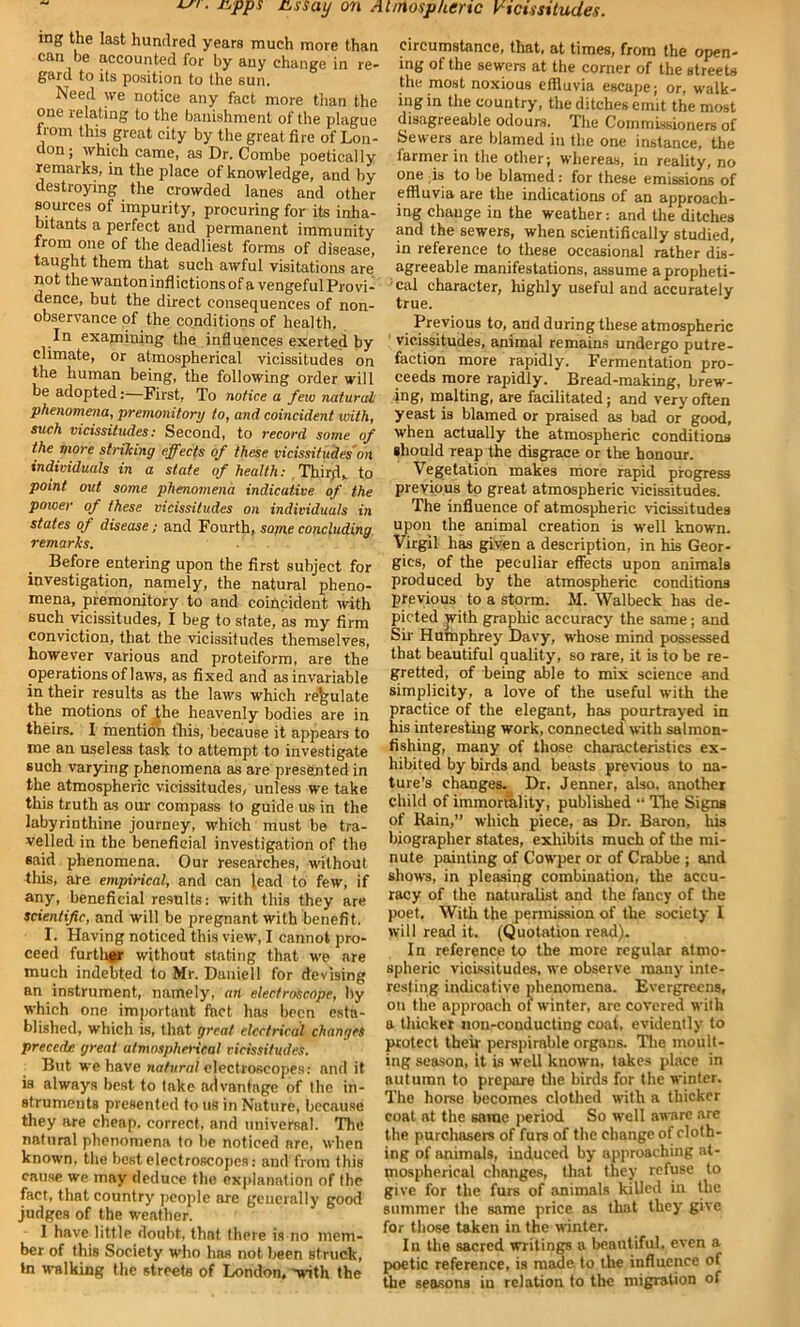 ing the last hundred years much more than can be accounted for by any change in re- gard to its position to the sun. Need we notice any fact more than the one relating to the banishment of the plague from this great city by the great fire of Lon- don; which came, as Dr. Combe poetically remarks, in the place of knowledge, and by destroying the crowded lanes and other sources of impurity, procuring for its inha- bitants a perfect and permanent immunity from one of the deadliest forms of disease, taught them that such awful visitations are not the wanton inflictions of a vengeful Provi- dence, but the direct consequences of non- observance of the conditions of health. In examining the influences exerted by climate, or atmospherical vicissitudes on the human being, the following order will be adopted:—First, To notice a few natural phenomena, premonitory to, and coincident with, such vicissitudes: Second, to record some of the more striking effects of these vicissitudes on individuals in a slate of health: .Third,, to point out some phenomena indicative of the power of these vicissitudes on individuals in states of disease; and Fourth, sojneconcluding remarks. Before entering upon the first subject for investigation, namely, the natural pheno- mena, premonitory to and coincident with such vicissitudes, I beg to state, as my firm conviction, that the vicissitudes themselves, however various and proteiform, are the operations of laws, as fixed and as invariable in their results as the laws which regulate the motions of the heavenly bodies are in theirs. I mention this, because it appears to me an useless task to attempt to investigate such varying phenomena as are presented in the atmospheric vicissitudes, unless we take this truth as our compass to guide us in the labyrinthine journey, which must be tra- velled in the beneficial investigation of the said phenomena. Our researches, without this, are empirical, and can lead to few, if any, beneficial results: with this they are scientific, and will be pregnant with'benefit. I. Having noticed this view, I cannot pro- ceed further without stating that we are much indebted to Mr. Duniell for devising an instrument, namely, an electroscope, by which one important fact has been esta- blished, which is, that great electrical changes precede great atmospherical vicissitudes. But we have natural electroscopes: and it is always best to take advantage of the in- struments presented to us in Nuture, because they are cheap, correct, and universal. The natural phenomena to be noticed are, when known, the best electroscopes: and from this cause we may deduce the explanation of the fact, that country people are generally good judges of the weather. I have little douht, that there is no mem- ber of this Society who has not been struck, »n walking the streets of London, 'with the circumstance, that, at times, from the open- ing of the sewers at the corner of the streets the most noxious effluvia escape; or, walk- ing in the country, the ditches emit the most disagreeable odours. The Commissioners of Sewers are blamed in the one instance, the farmer in the other; whereas, in reality, no one is to be blamed: for these emissions of effluvia are the indications of an approach- ing change in the weather: and the ditches and the sewers, when scientifically studied, in reference to these occasional rather dis- agreeable manifestations, assume a propheti- cal character, highly useful and accurately true. Previous to, and during these atmospheric vicissitudes, animal remains undergo putre- faction more rapidly. Fermentation pro- ceeds more rapidly. Bread-making, brew- ing, malting, are facilitated; and very often yeast is blamed or praised as bad or good, when actually the atmospheric conditions should reap the disgrace or the honour. Vegetation makes more rapid progress previous to great atmospheric vicissitudes. The influence of atmospheric vicissitudes upon the animal creation is well known. Virgil has given a description, in his Geor- gies, of the peculiar effects upon animals produced by the atmospheric conditions previous to a storm. M. Walbeck has de- picted with graphic accuracy the same; and Sir Humphrey Davy, whose mind possessed that beautiful quality, so rare, it is to be re- gretted, of being able to mix science and simplicity, a love of the useful with the practice of the elegant, has pourtrayed in his interesting work, connected with salmon- fishing, many of those characteristics ex- hibited by birds and beasts previous to na- ture’s changes. Dr. Jenner, also, another child of immortality, published “ The Signs of Rain,” which piece, as Dr. Baron, his biographer states, exhibits much of the mi- nute painting of Cowper or of Crabbe ; and shows, in pleasing combination, the accu- racy of the naturalist and the fancy of the poet. With the permission of the society I will read it. (Quotation read). In reference to the more regular atmo- spheric vicissitudes, we observe many inte- resting indicative phenomena. Evergreens, on the approach of winter, are covered with a thicker non-conducting coat, evidently to protect their perspirable organs. The moult- ing season, it is well known, takes place in autumn to prepare the birds for the winter. The horse becomes clothed with a thicker coat at the same period So well aware are the purchasers of furs of the change of cloth- ing of animals, induced by approaching at- mospherical changes, that they refuse to give for the furs of animals killed in the summer the same price as that they give for those taken in the winter. In the sacred writings a beautiful, even a poetic reference, is made to the influence of the seasons in relation to the migration of