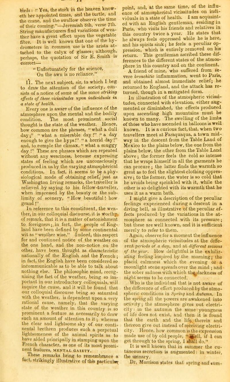 eth her appointed times, and the turtle, and the crane, and the swallow observe the time of their coming.”—Jeremiah 8th, verse 7th. String manufacturers find variations of wea- ther have a great effect upon the vegetable fibre. It is well known that one of the hy- drometers in common use is the arista at- tached to the calyx of glasses; although, perhaps, the quotation of Sir E. Smith is correct— “ Unfortunately for the science, On the awn is no reliance.” II. The next subject, sir, to which I beg to draw the attention of the society, con- sists of a notice of some of the more striking effects of these vicissitudes upon individuals in a state of health. Every one is aware of the infl uence of the atmosphere upon the mental and the bodily condition. The most prominent social thought is the state of the weather. Hence, how common are the phrases, “ what a dull day“ what a miserable day !” “ a day enough to give the hyps!” “a horrid day!” and, to comple the climax, “ what a muggy day !” These are phrases which are repeated without any weariness, because expressing states of feeling which are unconsciously produced in us by the varying atmospherical conditions. In fact, it seems to be a phy- siological mode of obtaining relief, just as Washington Irving remarks, the traveller is relieved by saying to his fellow-traveller, when impressed by the beauty or the sub- limity of scenery, “ How beautiful! how grand!” In reference to this constituent, the wea- ther, in our colloquial discourse, it is Worthy of remark, that it is a matter of astonishment to foreigners; in fact, the people of Eng- land have been defined by some continental wit as “weather wise.” Indeed, this respect for and continued notice of the weather on the one hand, and the non-notice on the other, have been thought as characteristic nationally of the English and the French ; in fact, the English have been considered so incommunicable as to be able to talk about nothing else. The philosophic mind, recog- nizing the fact of the weather, being so inn portant in our introductory colloquials, will inquire the cause, and it will be found that our colloquial discourse being so saturated with the weather, is dependent upon a very rational cause, namely, that the varying state of the weather in this country is so prominent a feuture as necessarily to draw such an amount of attention to it; whereas the clear and lightsome sky of our conti- nental brethren produces such a perpetual lightsomeness of the animal spirits as to have aided principally in stamping upon the French character, as one of its most promi- nent features, mental gaiety. These remarks bring to remembrance a fact, strikingly illustrative of this particular point, and, at the same time, of the influ- ence of atmospherical vicissitudes on indi- viduals in a state of health. I am acquaint- ed with an English gentleman, residing in Paris, who visits his friends and relatives in this country twice a year. He states that he always feels oppressed while he is here, and his spirits sink ; he feels a peculiar op- pression, which is entirely removed on his return. This gentleman ascribed these dif- ferences to the different states of the atmos- phere in this country and on the continent. A friend of mine, who suffered from se- vere bronchitic inflammation, went to Paris, and obtained almost immediate relief; he returned to England, and the attack has re- turned, though in a mitigated form. In illustration of the atmospheric vicissi- tudes, connected with elevation, either aug- mented or diminished, the effects produced upon ascending high mountains must be known to many. The swelling of the limbs of those who have ascended in balloons is well known. It is a curious fact, that, when two travellers meet at Faraquaqua, a town mid- way in the descent from the Table Land of Mexico to the plains below, the one from the plains below, the other from the Table Land above ; the former feels the cold so intense that he wraps himself in all the garments he can procure ; the latter finds the warmth so great as to feel the slightest clothing oppres- sive ; to the former, the water is so cold that he avoids being sprinkled with it, while the other is so delighted with its warmth that he uses it as a warm bath. I might give a description of the peculiar feelings experienced during a descent in a diving bell, as illustrative of the peculiar ef- fects produced by the variations in the at- mosphere as connected with its pressure; but these are well known, and it is sufficient merely to refer to them. Again, observe for a moment the influence of the atmospheric vicissitudes at the diffe- rent periods of a day, and at different seasons of the year. How delightful is the exhilir- ating feeling inspired by the morning; the placid calmness which the evening or a moonlight scene spreads over the mind ; and the sober sadness with which th^darkness of night seems to be connected. Who is the individual that is not aware of the difference of effect produced by the atmo- spheric conditions in Spring and Autumn. In the spring all the powers are awakened into activity; the atmosphere gives out electri- city : in the autumn the same youngness of life does not exist, and then it is found that the earth and the lif$N therein and thereon give out instead of receiving electri- city. Hence, how common is the expression made use of by old people, “^ell, if I can get through to the spring, I shall do.” It is well known that in summer the cu- taneous secretion is augmented i in winter, the urinary. Dr,_ Morrison slates that spring and sum-