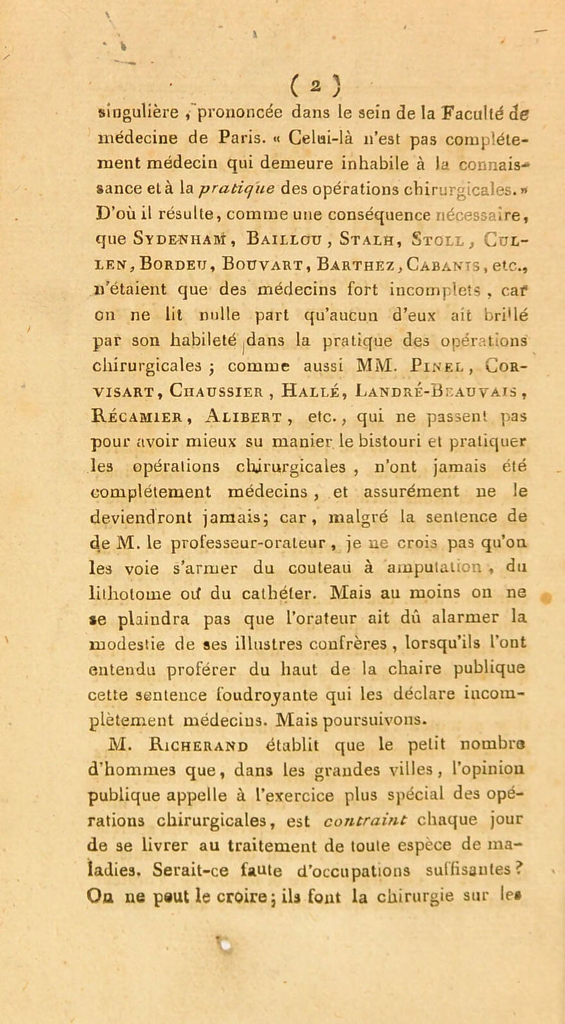 \ \ ‘ fc ( 2 ) singulière /prononcée dans le sein de la Faculté de médecine de Paris. « Celui-là n’est pas complète- ment médecin qui demeure inhabile à la connais- sance et à la pratique des opérations chirurgicales.» D’où il résulte, comme une conséquence nécessaire, que Sydenham, Baillou, Stalh, Stoll, Cul- len,Bordetj, Bouvart, Barthez,Cabants, etc., «'étaient que des médecins fort incomplets , cat* on ne ht nulle part qu’aucun d’eux ait bridé par soit habileté dans la pratique des opérations chirurgicales j comme aussi MM. Pinel, Cor- VISART , ClIAUSSIER , HaLLÉ, LaNDRE-BcAU VAIS , Recamier, Alibert , etc., qui ne passent pas pour avoir mieux su manier le bistouri et pratiquer les opérations chirurgicales , n’ont jamais été complètement médecins , et assurément ne le deviendront jamais; car, malgré la sentence de de M. le professeur-orateur , je ne crois pas qu’on les voie s’armer du couteau à amputation , du lithotome où du cathéter. Mais au moins on ne *e plaindra pas que l’orateur ait dû alarmer la modestie de ses illustres confrères, lorsqu’ils l’ont entendu proférer du haut de la chaire publique cette sentence foudroyante qui les déclare incom- plètement médecins. Mais poursuivons. M. Richerand établit que le petit nombre d’homme9 que, dans les grandes villes, l’opinion publique appelle à l’exercice plus spécial des opé- rations chirurgicales, est contraint chaque jour de se livrer au traitement de toute espèce de ma- ladies. Serait-ce faute d’occupations suffisantes? Ou ne peut le croire; ils font la chirurgie sur le»