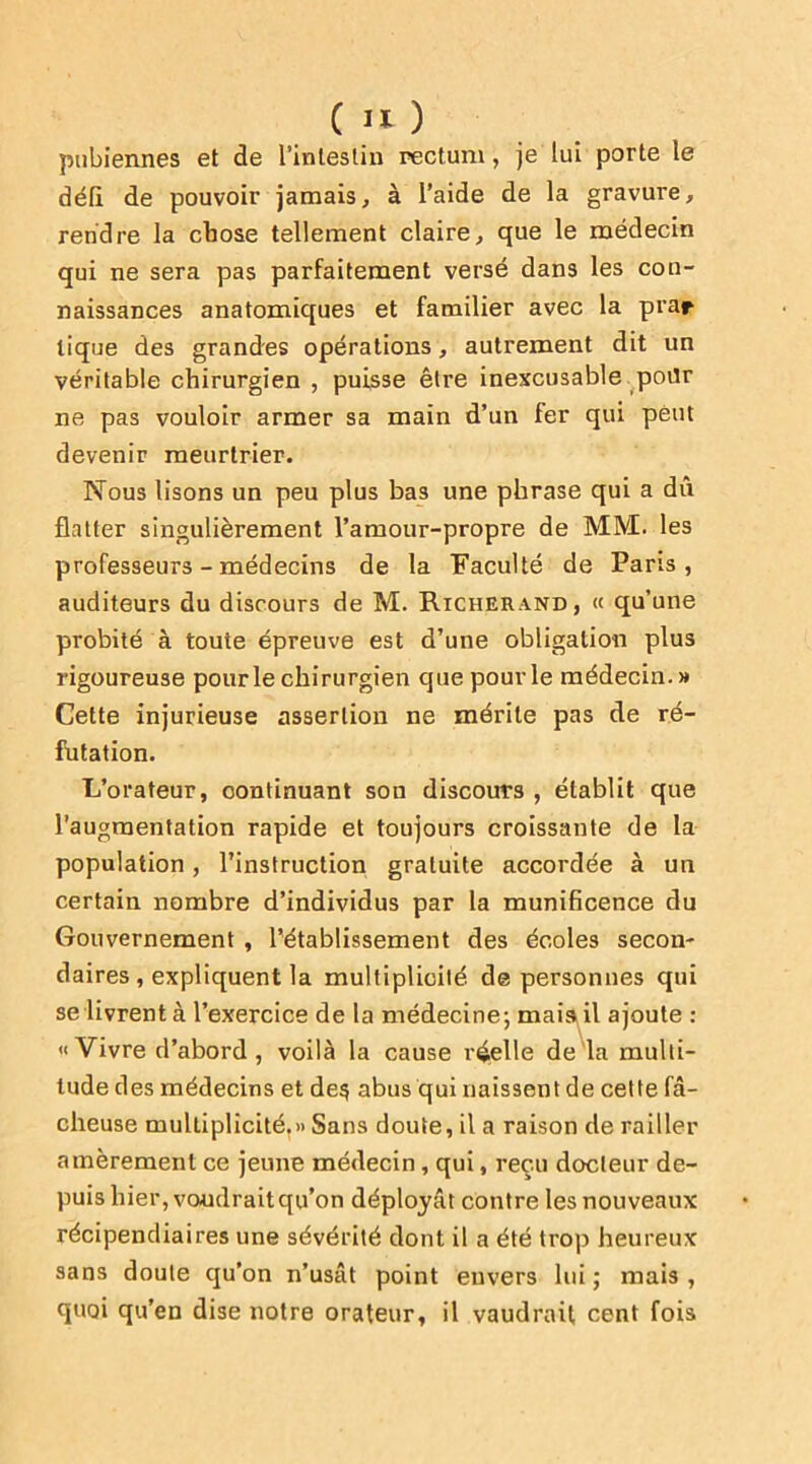 pubiennes et de l'intestin rectum, je lui porte le défi de pouvoir jamais, à l’aide de la gravure, rendre la chose tellement claire, que le médecin qui ne sera pas parfaitement versé dans les con- naissances anatomiques et familier avec la prar tique des grandes opérations, autrement dit un véritable chirurgien , puisse être inexcusable pour ne pas vouloir armer sa main d’un fer qui peut devenir meurtrier. Nous lisons un peu plus bas une phrase qui a dû flatter singulièrement l’amour-propre de MM. les professeurs - médecins de la Faculté de Paris, auditeurs du discours de M. Richerand, « qu’une probité à toute épreuve est d’une obligation plus rigoureuse pour le chirurgien que pour le médecin.» Cette injurieuse assertion ne mérite pas de ré- futation. L’orateur, continuant sou discours , établit que l’augmentation rapide et toujours croissante de la population, l’instruction gratuite accordée à un certain nombre d’individus par la munificence du Gouvernement , l’établissement des écoles secon- daires , expliquent la multiplicité, de personnes qui se livrent à l’exercice de la médecine ; mais il ajoute : «Vivre d’abord, voilà la cause réelle de la multi- tude des médecins et des abus qui naissent de cette fâ- cheuse multiplicité.» Sans doute, il a raison de railler amèrement ce jeune médecin, qui, reçu docteur de- puis hier, voudrait qu’on déployât contre les nouveaux récipendiaires une sévérité dont il a été trop heureux sans doute qu’on n’usât point envers lui ; mais , quoi qu’en dise notre orateur, il vaudrait cent fois