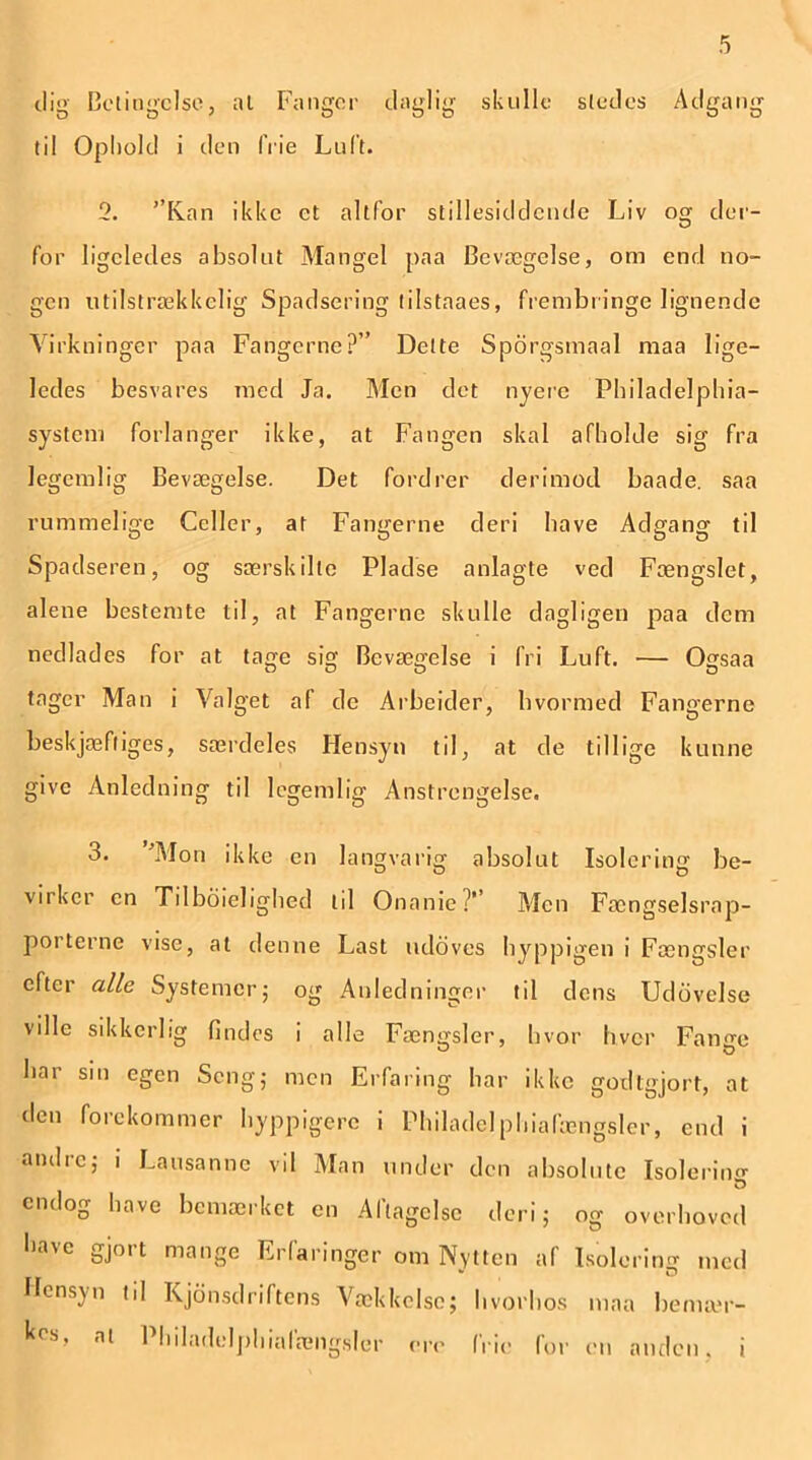 dig Betingelse, at Fanger daglig skulle stedes Adgang til Ophold i den frie Luft. 2. ’’K.an ikke et altfor stillesiddende Liv og der- for ligeledes absolut Mangel paa Bevægelse, om end no- gen utilstrækkelig Spadsering tilstaaes, frembringe lignende Virkninger paa Fangerne?” Dette Sporgsmaal maa lige- ledes besvares med Ja. Men det nyere Philadelphia- system forlanger ikke, at Fangen skal afholde sig fra legemlig Bevægelse. Det fordrer derimod baade. saa rummelige Celler, at Fangerne deri have Adgang til Spadseren, og særskilte Pladse anlagte ved Fængslet, alene bestemte til, at Fangerne skulle dagligen paa dem nedlades for at tage sig Bevægelse i fri Luft. — Ogsaa tager Man i Valget af de Arbeider, hvormed Fangerne beskjæfliges, særdeles Hensyn til, at de tillige kunne give Anledning til legemlig Anstrengelse. 3. 'Mon ikke en langvarig absolut Isolering be- vn ker en Tilboielighed til Onanie?* Alen Fængselsrap- porterne vise, at denne Last udoves hyppigen i Fængsler efter alle Systemer; og Anledninger til dens Udøvelse ville sikkerlig findes i alle Fængsler, hvor hver Fana;e bar sin egen Seng; men Erfaring bar ikke godtgjort, at den forekommer hyppigere i Philadelphiafængsler, end i andre; i Lausanne vil Man under den absolute Isolering O endog have bemærket en Aflagelsc deri; og overhoved have gjort mange Erfaringer om Nytten af Isolering med Hensyn til Kjonsdriftens Vækkelse; hvorhos maa bemær- al Philadelphiafængsler ere frie for en anden, i
