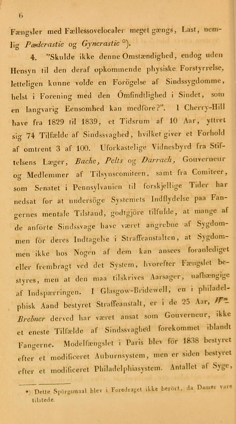 Fængsler med Fællessovclocaler meget gængs, Last, nem- lig P æder cistic og Gynerastie ). 4. Skulde ikke denne Omstændighed, endog uden Hensyn til den deraf omkommende physiske Forstyrrelse, letteligen kunne volde en Forogelse af Sindssygdomme, helst i Forening med den 6mfindtlighed i Sindet, som en langvarig Eensomhed kan medfore?”. 1 Cherry-Hdl have fra 1829 til 1839, et Tidsrum af 10 Aar, yttret sig 74 Tilfælde af Sindssvaghed, hvilket giver et Forhold af omtrent 3 af 100. Uforkastelige Vidnesbyrd fra Stif- telsens Læger, Bache, Pelts og Darracli, Gonverneur ocr Medlemmer af Tilsynscomiteen, saml fra Comiteer, som Senatet i Pennsylvanien I il (orskjellige Tider har nedsat for at undersoge Systemets Indflydelse paa Fan- gernes mentale Tilstand, godtgjdre tilfulde, at mange af de anførte Sindssvage have været angrebne af Sygdom- men for deres Indtagelse i Straffeanstalten, at Sygdom- men ikke hos Nogen af dem kan ansees foranlediget eller frembragt ved det System, hvorefter Fængslet bc- styres, men at den maa tilskrives Aarsager, uafhængige af Indspærringen. I Glasgow-Bridcvvell, en i philadcl phisk Aand bestyret Straffeanstalt, er i de 25 Aar, ffm- Brebner derved har været ansat som Gouverneur, ikke et eneste Tilfælde af Sindssvaghed forekommet iblandt Fangerne. Modelfængslet i Paris blev for 1838 bestyret efter et modificeret Auhurnsystem, men er siden bestyret efter el modificeret Philadélphiasystem. Antallet af Syge, *) Dette Sporgsmaal blev i Foredraget .kke berdrt, da Damer vare tilstede