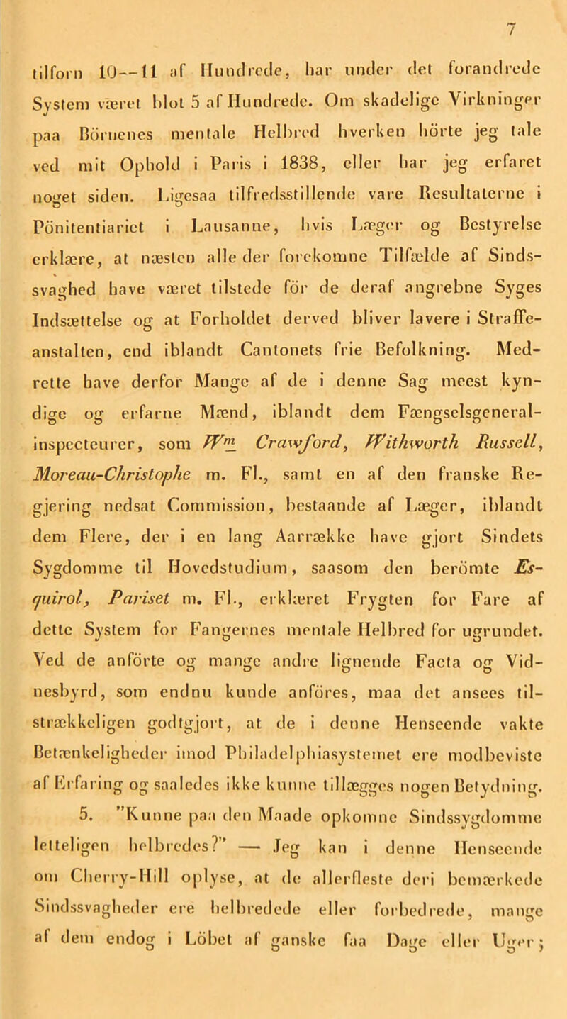 / tilforn 10—11 af Hundrede, har under det forandrede System været Idol 5 af Hundrede. Om skadelige Virkninger paa Dornenes mentale Helbred hverken horte jeg tale ved mit Ophold i Paris i 1838, eller har jeg erfaret noget siden. Ligesåa tilfredsstillende vare Resultaterne i Ponitentiariet i Lausanne, hvis Læger og Bestyrelse erklære, at næsten alleder forekomne Tilfælde af Sinds- svaghed have været tilstede for de deraf angrebne Syges Indsættelse og at Forholdet derved bliver lavere i Straffe- anstalten, end iblandt Canlonets frie Befolkning. Med- rette have derfor Mange af de i denne Sag meest kyn- dige og erfarne Mænd, iblandt dem Fængselsgeneral- inspecteurer, som Wn± Crawford, Witkworth Russell, Moreau-Christophe m. Fl., samt en af den franske Re- gjering nedsat Commission, bestaande af Læger, iblandt dem Flere, der i en lang Aarrække have gjort Sindets Sygdomme til Hovedstudium, saasom den beromte Es- f/uirol. Pariset m. FL, erklæret Frygten for Fare af dette System for Fangernes mentale Helbred for ugrundet. Ved de anforte og mange andre lignende Facta og Vid- nesbyrd, som endnu kunde anfdres, maa det ansees til— strækkeligen godtgjort, at de i denne Henseende vakte Betænkeligheder imod Philadelphiasvstemet ere modbeviste af Erfaring og saaledes ikke k unne tillægges nogen Betydning. 5. Kunne paa den Maade opkomne Sindssygdomme letteligen helbredes? — Jeg kan i denne Henseende om Cherry-Hill oplyse, at de allerfleste deri bemærkede Sindssvagheder ere belbredede eller forbedrede, mange al dem endog i Lcibet af ganske faa Dage eller Uger;