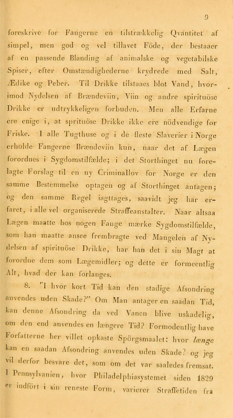 foreskrive for Fangerne en tilstrækkelig Qvanlitet af simpel, men god og vel tillavet Fode, der bestaaer af en passende Blanding af animalske og vegetabilske Spiser, efter Omstændighederne krydrede med Salt, Ædike og Peber. Til Drikke lilstaaes blot Vand, hvor- imod Nydelsen af Brændeviin, Viin og andre spirituose Drikke er udtrykkeligen forbuden. Men alle Erfarne ere enige i, at sprituose Drikke ikke ere nod vendige for Friske. I alle Tugthuse og i de fleste Slaverier i Norge erholde Fangerne Brændeviin kun, naar det af Lægen forordnes i Sygdomstilfælde; i det Storthinget nu fore- lagte Forslag til en ny Criminallov for Norge er den samme Bestemmelse optagen og af Storthinget anta^en; og den samme Pvegel iagttages, saavidt jeg har er- faret, i alle vel organiserede Straffeanstalter. Naar altsaa Lægen maatte hos nogen Fange mærke Sygdomstilfælde, som han maatte ansee frembragte ved Mangelen af Ny- delsen af spirituose Drikke, har han det i sin Matrt at forordne dem som Lægemidler; og dette er formeenllm Alt, hvad der kan forlandes. D 8. I hvor kort Tid kan den stadige Afsondring anvendes uden Skade?” Om Man antager en saadan Tid, kan denne Afsondring da ved Vanen blive uskadelig, om den end anvendesen længere Tid? Formodentlig have Forfatterne her villet opkaste Spdrgsmaalet: hvor °længe kan en saadan Afsondring anvendes uden Skade? og jeg vil derfor besvare det, som om det var sa al ed es fremsat. I 1 ennsylvanicn, hvor Philadelphiasystcmct siden 1829 er indf6rt ' sin renrstc Fonn, varierer Straffetiden fra
