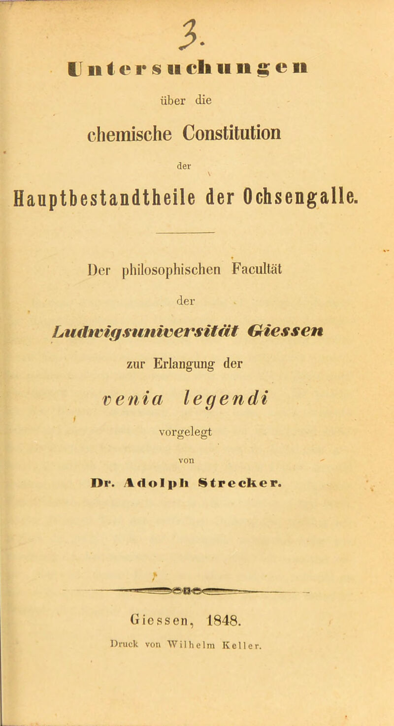 tl 111 e I* s 11 eil 1111 ^ e 11 über die chemische Constitution der \ Haaptbestandtheile der Ochsengalle. Der philosophischen Facultät der Ltidwigsuniversität Griessen zur Erlangung- der venia legendi f vorgelegt von Dl*. iUdolpli iStrecker. Giessen, 1848. Di-uck von \V ilhelra Keller.