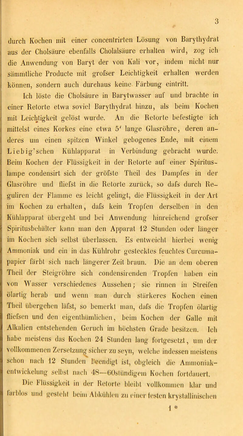 durch Kochen mit einer concentrirten Lösung von Barythydrat aus der Cholsäure ebenhdls Cholalsäure erhalten wird, zog ich die Anwendung von Baryt der von Kali vor, indem nicht nur sämintliche Producte mit grofser Leichtigkeit erhalten werden können, sondern auch durchaus keine Färbung eintritt. Ich löste die Cholsäure in Barytwasser auf und brachte in einer Retorte etwa soviel Barythydrat hinzu, als beim Kochen mit Leichtigkeit gelöst wurde. An die Retorte befestigte ich mittelst eines Korkes eine etwa 5' lange Glasröhre, deren an- deres um einen spitzen Winkel gebogenes Ende, mit einem Liebig’schen Kühlapparat in Verbindung gebracht wurde. Beim Kochen der Flüssigkeit in der Retorte auf einer Spiritus- lampe condensirt sich der gröfste Theil des Dampfes in der Glasröhre und fliefst in die Retorte zurück, so dafs durch Re- guliren der Flamme es leicht gelingt, die F'lüssigkeit in der Al t im Kochen zu erhalten, dafs kein Tropfen derselben in den Kühlapparat übergeht und bei Anwendung hinreichend grofser Spiritusbeliäller kann man den Apparat 12 Stunden oder länger im Kochen sich selbst überlassen. Es entweicht hierbei wenig Ammoniak und ein in das Kühlrohr gestecktes feuchtes Curcuma- papier färbt sich nach längerer Zeit braun. Die an dem oberen Theil der Steigröhre sich condensirenden Tropfen haben ein von Wasser verschiedenes Aussehen; sie rinnen in Streifen ölartig herab und wenn man durch stärkeres Kochen einen Theil übergehen läfst, so bemerkt man, dafs die Tropfen ölartig fliefsen und den eigenthümliclien, beim Kochen der Galle mit Alkalien entstehenden Geiuch im höchsten Grade besitzen. Ich habe meistens das Kochen 24 Stunden lang fortgesetzt, um der vollkommenen Zersetzung sicher zu seyti, welche indessen meistens schon nach 12 Stunden beendigt ist, obgleich die Ammoniak- cntwickehmg selbst nach 48—(jüstündigem Kochen forldauerl. Die Flüssigkeit in der Betörte bleitit vollkommen klar und laiblos und gesiebt beim AbkühliMi zu (‘iner leslen kryslalliniscben 1 «