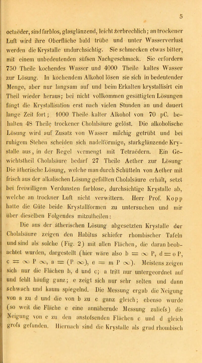 I j octaeder, sind farblos, glasglänzend, leicht zerbrechlich; an trockener I Luft wird ihre Oberfläche bald trübe und unter Wasserverlust j werden die Krystalle undurchsichtig. Sie schmecken etwas bitter, mit einem unbedeutenden süfsen Nachgeschmack. Sie erfordern ' 750 Theile kochendes Wasser und 4000 Theile kaltes Wasser , zur Lösung. In kochendem Alkohol lösen sie sich in bedeutender o ' Menge, aber nur langsam auf und beim Erkalten krystallisirt ein Theil wieder heraus; bei nicht vollkommen gesättigten Lösungen 1 fängt die Krystallisation erst nach vielen Stunden an und dauert 1 lange Zeit fort; 1000 Theile kalter Alkohol von 70 pC. be- halien 48 Theile trockener Cholalsäure gelöst. Die alkoholische Lösung wird auf Zusatz von Wasser milchig getrübt und bei ruhigem Stehen scheiden sich nadelförmige, starkglänzende Kry- stalle aus, in der Regel vermengt mit Tetraedern. Ein Ge- wichlstheil Cholalsäure bedarf 27 Theile Aether zur Lösung' Die ätherische Lösung, welche man durch Schütteln von Aether mit frisch aus der alkalischen Lösung gefällten Cholalsäure erhält, setzt bei freiwilligem Verdunsten farblose, durchsichtige Krystalle ab, welche an Irockner Luft nicht verwittern. Herr Prof. Ko pp halte die Güte beide Krystallformen zu untersuchen und mir über dieselben Folgendes rnilzulheilen: Die aus der ätherischen Lösung abgesetzten Krystalle der Cholalsäure zeigen den Habitus schiefer rhombischer Tafeln und sind als solche (Fig. 2) mit allen Flächen, die daran beob- achtet wurden, dargestcllt (hier wäre also b = oo P, d = o P, ^ coj, e = m P cxj). Meistens zeigen sich nur die Flächen b, d und c; a tritt nur untergeordnet auf und fehlt häufig ganz; e zeigt sich nur sehr selten und dann schwach und kaum spiegelnd. Die Messung ergab die Neigung von a zu d und die von b zu c ganz gleich; ebenso wurde (so weit die Fläche e eine annähernde Messung zuliefsj die Neigung von e zu den anslotscnden Flächen c und d gleicli grofs gefunden. Hiernach sind die Krystalle als grad rhombisch