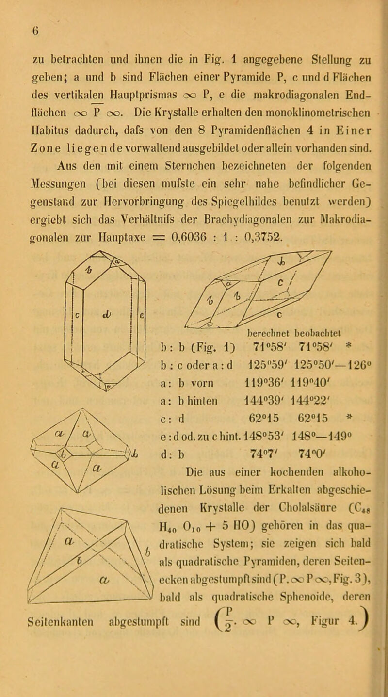 zu belrachten und ihnen die in Fig. 1 angegebene Stellung zu geben; a und b sind Flächen einer Pyramide P, c und d Flächen des vertikalen Hauptprismas oo P, e die makrodiagonalen End- flächen oo P oo. Die Krystalle erhalten den monoklinometrischen Habitus dadurch, dafs von den 8 Pyramidenflächen 4 in Einer Zone liegende vorwaltend ausgebildet oder allein vorhanden sind. Aus den mit einem Sternchen bezeichnelen der folgenden Messungen (bei diesen mufste ein sehr nahe befindlicher Ge- genstand zur Hervorbringung des Spiegelbildes benutzt werden) ergiebt sich das Verhältnifs der Brachydiagonalen zur IMakrodia- gonalen zur Hauptaxe = 0,6036 : 1 : 0,3752. b : c oder a : d J2559' 125“50'—126® a: b vorn 119®36' 11940' a; b hinten 144®39' 144®22' c: d 62®15 62®15 * e :d od. zu chinl. 148°53' 148®—149® d: b 74®7' 74®0' Die aus einer kochenden alkoho- lischen Lösung beim Erkalten abgeschie- denen Krystalle der Cholalsäure (€48 H40 0,0+5 HO) gehören in das qua- dratische System; sie zeigen sich bald als quadratische Pyramiden, deren Seitcn- eckon abgestumpft sind (P. 00 P 00, Fig. 3), bald als quadratische Sphenoidc, deren Scitcnkantcn abgestumpft sind / P ^^2* P 00, Figur