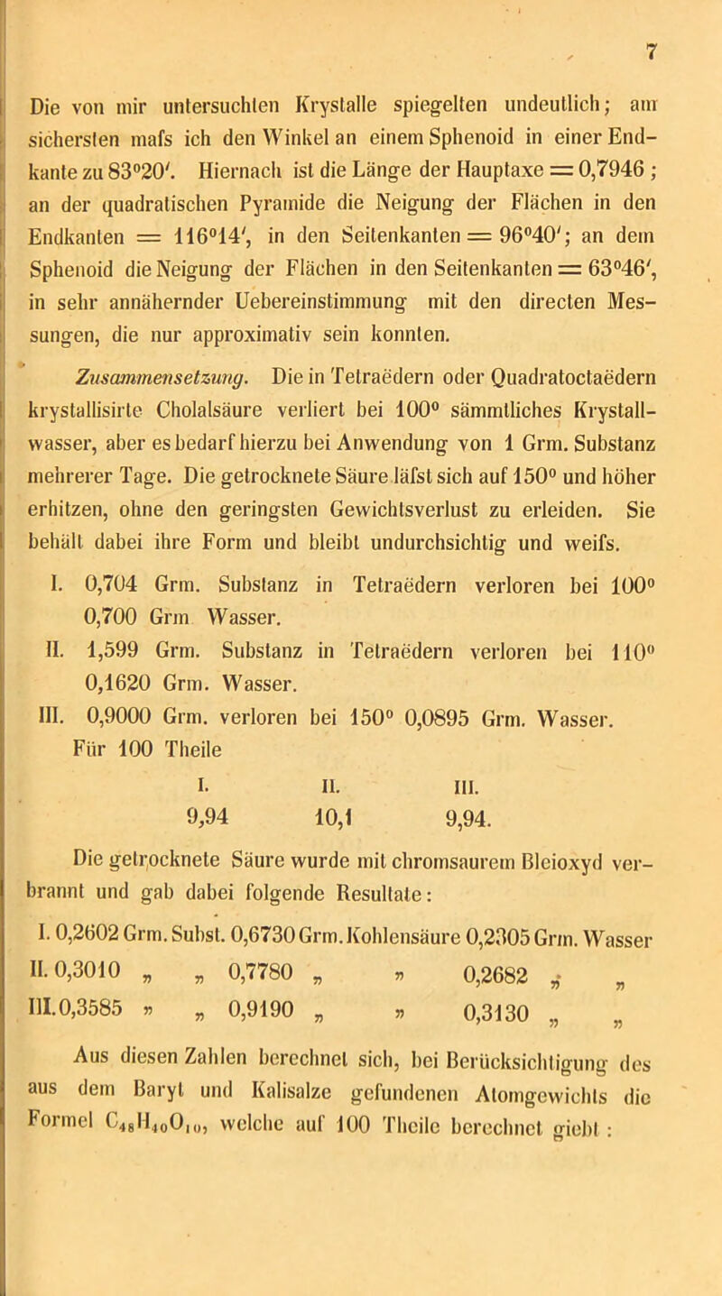 I |; Die von mir untersuchlen Krystalle spiegelten undeutlich; am sichersten mafs ich den Winkel an einem Sphenoid in einer End- I kante zu 83°20'. Hiernach ist die Länge der Hauptaxe = 0,7946 ; I an der quadratischen Pyramide die Neigung der Flächen in den I Endkanlen = 116°14', in den Seitenkanten = 96°40'; an dem 1 Sphenoid die Neigung der Flächen in den Seitenkanten =: 63®46', 1 in sehr annähernder üebereinstimmung mit den directen Mes- 1 sungen, die nur approximativ sein konnten. I Zusammensetzung. Die in Tetraedern oder Quadratoctaedern krystallisirte Cholalsäure vei'liert bei 100® sämmtliches Krystall- wasser, aber es bedarf hierzu bei Anwendung von 1 Grm. Substanz mehrerer Tage. Die getrocknete Säure läfst sich auf 150® und höher erhitzen, ohne den geringsten Gewichtsverlust zu erleiden. Sie behält dabei ihre Form und bleibt undurchsichtig und weifs. 1. 0,704 Grm. Substanz in Tetraedern verloren bei 100® 0,700 Grm Wasser. , II. 1,599 Grm. Substanz in Tetraedern verloren bei 110® 0,1620 Grm. Wasser. III. 0,9000 Grm. verloren bei 150® 0,0895 Grm. Wasser. Für 100 Theile I. II. III. 9,94 10,1 9,94. Die getrocknete Säure wurde mit chromsaurem Bleioxyd ver- brannt und gab dabei folgende Resultate: 1.0. 2602 Grm.Subst. 0,6730 Grm. Kohlensäure 0,2305 Grm. Wasser 11.0. 3010 „ „ 0,7780 „ ^ 0,2682 III. 0,3585 » „ 0,9190 „ » 0,3130 „ „ Aus diesen Zahlen berechnet sich, bei Bei'ücksichligung des aus dem Baryt und Kalisalze gefundenen Atomgewichts die Foimel C4gH4oO|o, welche aul 100 Theile berechnet o-iebt •