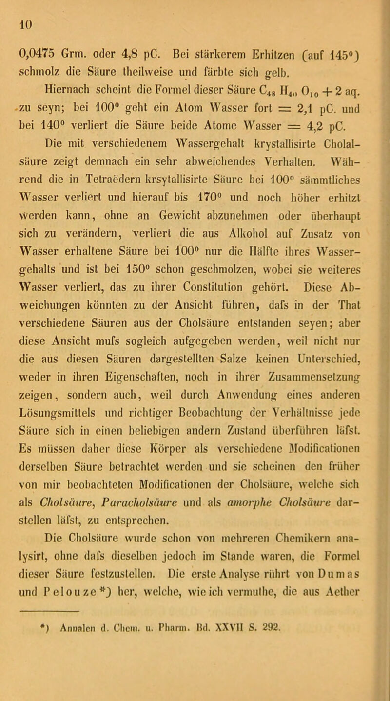 0,0475 Grm. oder 4,8 pC. Bei stärkerem Erhitzen (^auf 145°3 schmolz die Säure theilvveise und färbte sich gelb. Hiernach scheint die Formel dieser Säure C48 H4,, 0,o + 2 aq. -zu seyn; bei 100“ geht ein Atom Wasser fort = 2,1 pC. und bei 140“ verliert die Säure beide Atome Wasser = 4,2 pC. Die mit verschiedenem Wassergehalt krystallisirte Cholal- säiire zeigt demnach ein sehr abweichendes Verhalten. Wäh- rend die in Tetraedern krsytallisirle Säure bei 100“ sämmtliches Wasser verliert und hierauf bis 170“ und noch höher erhitzt vverden kann, ohne an Gewicht abzunehmen oder überhaupt sich zu verändern, verliert die aus Alkohol auf Zusatz von Wasser erhaltene Säure bei 100“ nur die Hälfte ihres Wasser- gehalts und ist bei 150“ schon geschmolzen, wobei sie weiteres Wasser verliert, das zu ihrer Constitution gehört. Diese Ab- weichungen könnten zu der Ansicht führen, dafs in der That verschiedene Säuren aus der Cholsäure entstanden seyen; aber diese Ansicht mufs sogleich aufgegeben werden, weil nicht nur die aus diesen Säuren dargestellten Salze keinen Unterschied, weder in ihren Eigenschaften, noch in ihrer Zusammensetzung zeigen, sondern auch, weil durch Anwendung eines anderen Lösungsmittels und richtiger Beobachtung der Verhältnisse jede Säure sich in einen beliebigen andern Zustand überführen läfst. Es müssen daher diese Körper als verschiedene Modificationen derselben Säure betrachtet werden und sie scheinen den früher von mir beobachteten Modificationen der Cholsäure, welche sich als Cholsäure, Paracholsäure und als amorphe Cholsäui'e dar- stellen läfst, zu entsprechen. Die Cholsäure wurde schon von mehreren Chemikern ana- lysirt, ohne dafs dieselben jedoch im Stande waren, die Formel dieser Säure feslzustellen. Die erste Analyse rührt von Dumas und Pelouze*3 her, welche, wie ich vermulhe, die aus Acther *) Aniinlcn d. Chcm. 11. Pliarin. Bd. XXVII S. 292.