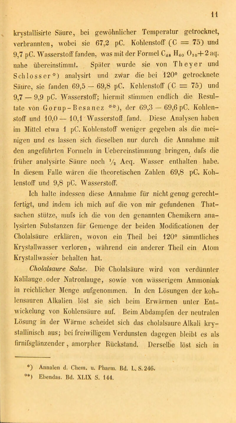 krystallisirle Säure, bei gewöhnlicher Temperatur getrocknet, verbrannten, wobei sie 67,2 pC. Kohlenstoff [C = 75) und 9,7 pC. Wasserstoff fanden, was mit der Formel H40 Ojo + 2aq. nahe übereinstimmt. Später wurde sie von Theyer und Schloss er analysirt und zwar die bei 120° getrocknete Säure, sie fanden 69,5 — 69,8 pC. Kohlenstoff (C = 75) und 9,7 — 9,9 pC. Wasserstoff; hiermit stimmen endlich die Resul- tate von Gorup-Besanez ^'‘*), der 69,3 — 69,6 pC. Kohlen- stoff und 10,0— 10,1 Wasserstoff fand. Diese Analysen haben im Mittel etwa 1 pC. Kohlenstoff weniger gegeben als die mei- nigen und es lassen sich dieselben nur durch die Annahme mit den angeführten Formeln in Uebereinstimmung bringen, dafs die früher analysirte Säure noch Aeq. Wasser enthalten habe. In diesem Falle wären die theoretischen Zahlen 69,8 pC. Koh- lenstoff und 9,8 pC. Wasserstoff. Ich halte indessen diese Annahme für nicht genug gerecht- fertigt, und indem ich mich auf die von mir gefundenen That- sachen stütze, mufs ich die von den genannten Chemikern ana- lysirten Substanzen für Gemenge der beiden Modificationen der Cholalsäure erklären, wovon ein Theil bei 120° sämmtliches Krysfallwasser verloren, während ein anderer Theil ein Atom Krystallwasser behalten hat. Cholalsaure Salze. Die Cholalsäure wird von verdünnter Kalilauge .oder Natronlauge, sowie von wässerigem Ammoniak in reichlicher Menge aufgenommen. In den Lösungen der koh- lensauren Alkalien löst sie sich beim Erwärmen unter Ent- wickelung von Kohlensäure auf. Beim Abdampfen der neutralen Lösung in der Wärme scheidet sich das cholalsaure Alkali kry- stallinisch aus; bei freiwilligem Verdunsten dagegen bleibt es als firnifsglänzender, amorpher Rückstand. Derselbe löst sich in *) Annalen d. Clicm. u. Plinrin. Bd. L. S.246. '**) Ehendas. Bd. XLIX S. 144.
