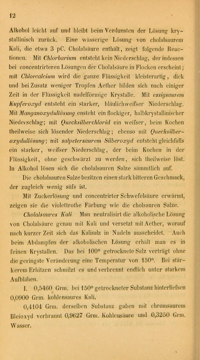 Alkohol leicht auf und bleibt beim Verdunslen der Lösimpf kry- stallinisch zurück. Eine wässerige Lösung von cholalsaurem Kali, die etwa 3 pC. Cholalsäure enthält, zeigt folgende Reac- tionen. Mit Chlorbanum entsteht kein Niederschlag, der indessen bei concentrirteren Lösungen der Cholalsäure in Flocken erscheint; mit Chlorcalcivm wird die ganze Flüssigkeit kleisterartig, dick und bei Zusatz weniger Tropfen Aether bilden sich nach einiger Zeit in der Flüssigkeit nadelförmige Krystalle. Mit essigsavrem Kupferoxyd entsteht ein starker, bläulichweifser Niederschlag. Mit Manganoxydullösung ensteht ein flockiger, halbkrystalliniscdier Niederschlag; mit Quecksilberchlorid ein weifser, beim Kochen theilweise sich lösender Niederschlag; ebenso mit Quecksilber- oxydullösung’, mit salpetersaurem Silberoxyd entsteht gleichfalls ein starker, weifser Niederschlag, der beim Kochen in der Flüssigkeit, ohne geschwärzt zu werden, sich theilweise löst. In Alkohol lösen sich die cholalsauren Salze sämmtlich auf. Die cholalsauren Salze besitzen einen stark bitteren Geschmack, der zugleich wenig süfs ist. Mit Zuckerlösung und concentrirter Schwefelsäure erwärmt, zeigen sie die violettrothe Färbung wie die cholsauren Salze. Cholalsaures Kali Man neulralisirt die alkoholische Lösung von Cholalsäure genau mit Kali und versetzt mit Aether, worauf nach kurzer Zeit sich das Kalisalz in Nadeln ausscheidet. Auch beim Abdampfen der alkoholischen Lösung erhält man es in feinen Krystallen. Das bei 100® getrocknete Salz verträgt ohne die geringste Veränderung eine Temperatur von 150. Bei stär- kerem Erhitzen schmilzt cs und verbrennt endlich unter starkem Aufblähen. I. 0,5460 Grm. bei 150 getrockneter Substanz hintcrliofscn 0,0900 Grm. kohlensaures Kali. 0,4104 Grm. derselben Substanz gaben mit chromsaurem Bleioxyd verbrannt 0,9627 Grm. Kohlensäure und 0,3250 Grm. Wasser.