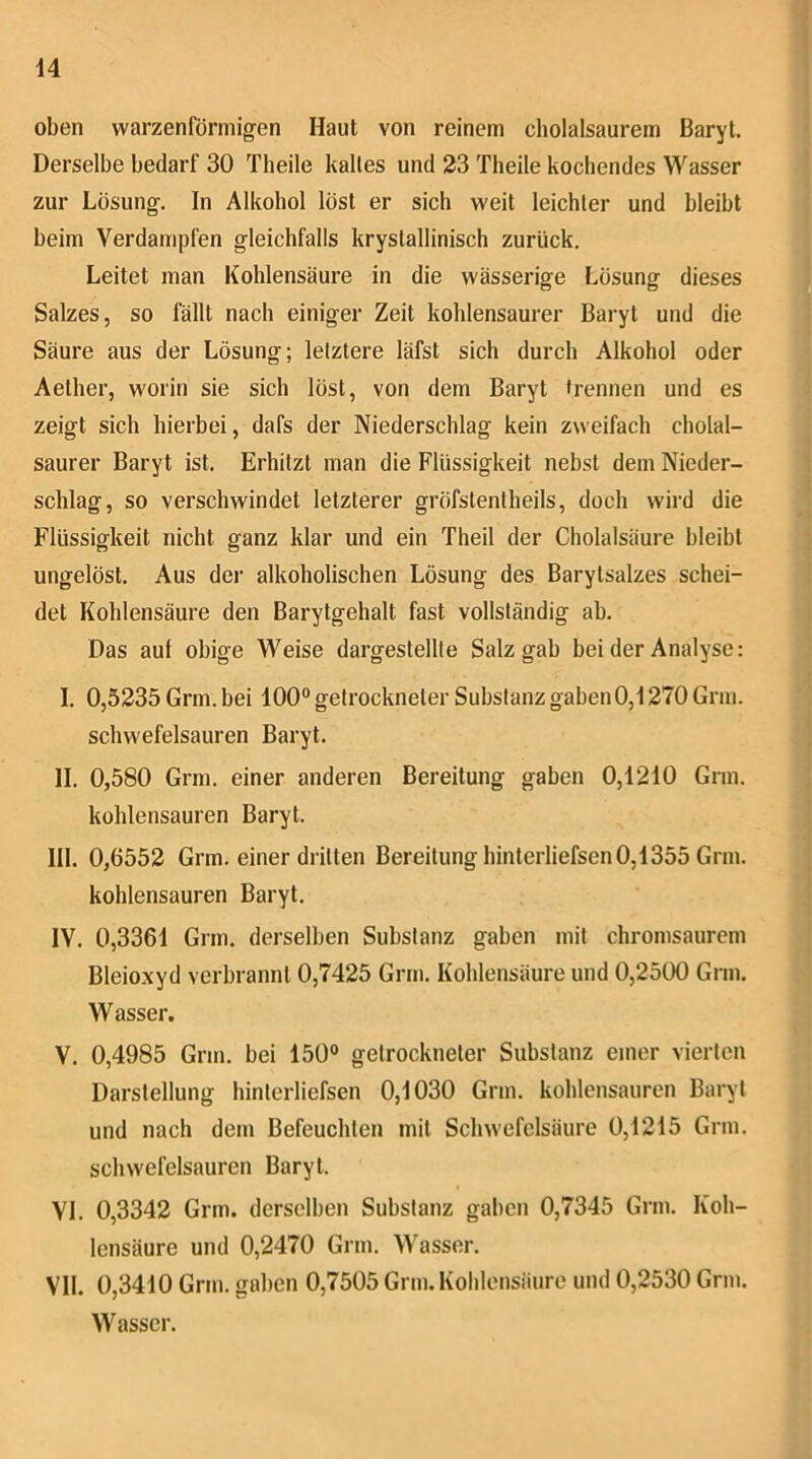 oben warzenförmigen Haut von reinem cholalsaurem Baryt. Derselbe bedarf 30 Theile kaltes und 23 Theile kochendes Wasser zur Lösung. In Alkohol löst er sich weit leichter und bleibt beim Verdampfen gleichfalls krystallinisch zurück. Leitet man Kohlensäure in die wässerige Lösung dieses Salzes, so fällt nach einiger Zeit kohlensaurer Baryt und die Säure aus der Lösung; letztere läfst sich durch Alkohol oder Aether, worin sie sich löst, von dem Baryt trennen und es zeigt sich hierbei, dafs der Niederschlag kein zweifach cholal- saurer Baryt ist. Erhitzt man die Flüssigkeit nebst dem Nieder- schlag, so verschwindet letzterer gröfstentheils, doch wird die Flüssigkeit nicht ganz klar und ein Theil der Cholalsäure bleibt ungelöst. Aus der alkoholischen Lösung des Barytsalzes schei- det Kohlensäure den Barytgehalt fast vollständig ab. Das auf obige Weise dargestellle Salz gab bei der Analyse: I. 0,5235 Grm. bei 100“ getrockneter Substanz gaben 0,1270 Gnu. schwefelsauren Baryt. II. 0,580 Grm. einer anderen Bereitung gaben 0,1210 Grm. kohlensauren Baryt. III. 0,6552 Grm. einer dritten Bereitung hinterliefsen 0,1355 Grm. kohlensauren Baryt. IV. 0,3361 Grm. derselben Substanz gaben mit chromsaurem Bleioxyd verbrannt 0,7425 Grm. Kohlensäure und 0,2500 Grm. Wasser. V. 0,4985 Grm. bei 150“ getrockneter Substanz einer vierten Darstellung hinterliefsen 0,1030 Grm. kohlensauren Baryt und nach dem Befeuchten mit Schwefelsäure 0,1215 Grm. schwefelsauren Baryt. VI. 0,3342 Grm. derselben Substanz gaben 0,7345 Grm. Koh- lensäure und 0,2470 Grm. Wasser. VII. 0,3410 Grm. gaben 0,7505 Grm. Kohlensäure und 0,2530 Grm. Wasser.