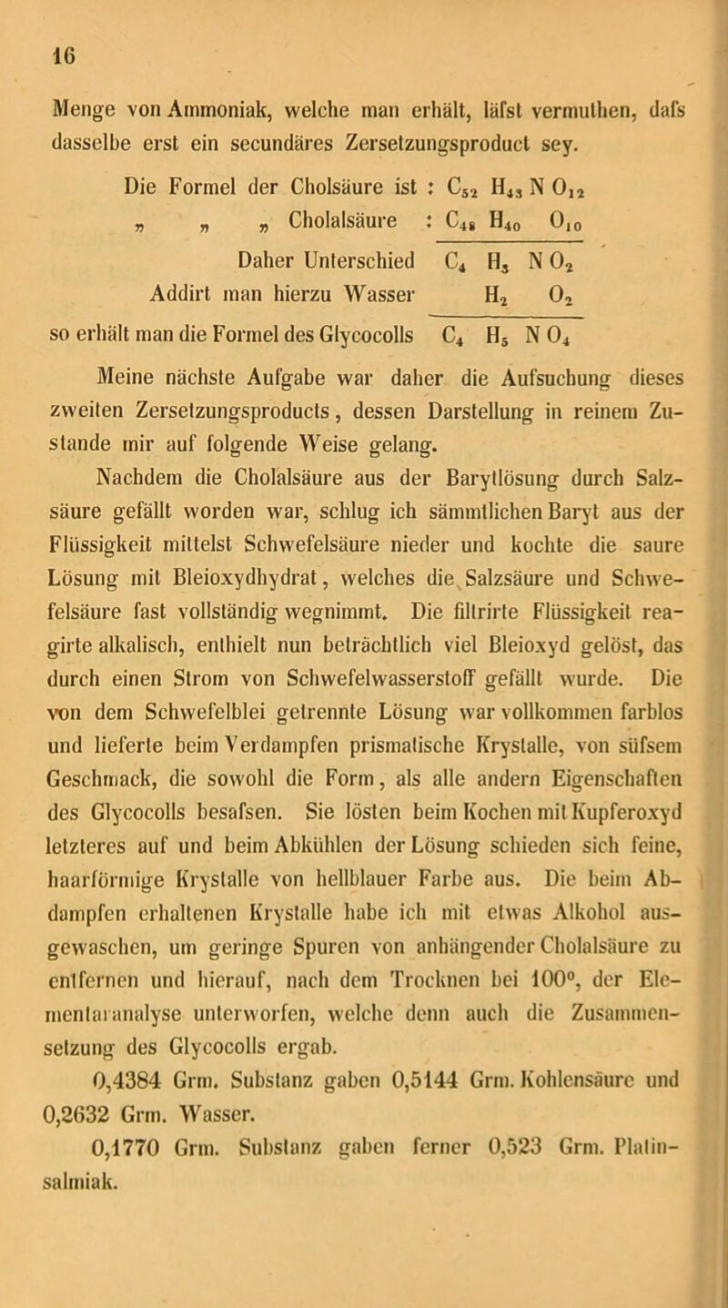 Menge von Ammoniak, welche man erhält, läfst vermuthen, dafs dasselbe erst ein secundäres Zerselzungsproduct sey. Die Formel der Cholsäure ist ; Cja N Oia „ „ „ Cholalsäure : C48 H40 0,o Daher Unterschied C4 H, N O2 Addirt man hierzu Wasser Hj 0^ so erhält man die Formel des Glycocolls C4 Hj N O4 Meine nächste Aufgabe war daher die Aufsuchung dieses zweiten Zersetzungsproducts, dessen Darstellung in reinem Zu- stande mir auf folgende Weise gelang. Nachdem die Cholalsäure aus der Barytlösung durch Salz- säure gefällt worden war, schlug ich sämmtlichen Baryt aus der Flüssigkeit mittelst Schwefelsäure nieder und kochte die saure Lösung mit Bleioxydhydrat, welches die^Salzsäure und Schwe- felsäure fast vollständig wegnimmt. Die fdtrirte Flüssigkeit rea- girte alkalisch, enthielt nun beträchtlich viel Bleioxyd gelöst, das durch einen Strom von Schwefelwasserstoff gefällt wurde. Die von dem Schwefelblei getrennte Lösung war vollkommen farblos und lieferte beim Verdampfen prismatische Krystalle, von süfsem Geschmack, die sowohl die Form, als alle andern Eigenschaften des Glycocolls besafsen. Sie lösten beim Kochen mit Kupferoxyd letzteres auf und beim Abkühlen der Lösung schieden sich feine, haarförmige Krystalle von hellblauer Farbe aus. Die beim Ab- dampfen erhaltenen Krystalle habe ich mit etwas Alkohol aus- gewaschen, um geringe Spuren von anhängender Cholalsäure zu entfernen und hierauf, nach dem Trocknen bei 100°, der Ele- mentaianalyse unterworfen, welche denn auch die Zusammen- setzung des Glycocolls ergab. 0,4384 Grm. Substanz gaben 0,5144 Grm. Kohlensäure und 0,2632 Grm. Wasser. 0,1770 Grm. Substanz gaben ferner 0,523 Grm. Plalin- salmiak.