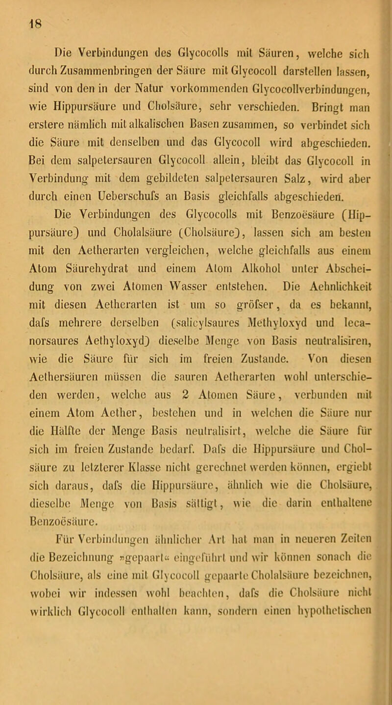 Die Verbindungen des Glycocolls mit Säuren, welche sich durch Zusammenbringen der Säure mit Glycocoll darstellen lassen, sind von den in der Natur vorkommenden Glycocollverbindungen, wie Hippursäure und Cholsäure, sehr verschieden. Bringt man erstere nämlich mit alkalischen Basen zusammen, so verbindet sich die Säure mit denselben und das Glycocoll wird abgeschieden. Bei dem salpetersauren Glycocoll allein, bleibt das Glycocoll in Verbindung mit dem gebildeten salpetersauren Salz, wird aber durch einen Ueberschufs an Basis gleichfalls abgeschieden. Die Verbindungen des Glycocolls mit Benzoesäure CHip- pursäure) und Cholalsäure (Cholsäure}, lassen sich am besten mit den Aetherarten vergleichen, welche gleichfalls aus einem Atom Säurehydrat und einem Atom Alkohol unter Abschei- dung von zwei Atomen Wasser entstehen. Die Aehnlichkeit mit diesen Aetherarten ist um so gröfser, da es bekannt, dafs mehrere derselben (salicylsaures Methylo.xyd und leca- norsaures Aethyloxyd} dieselbe Menge von Basis neutralisiren, wie die Säure für sich im freien Zustande. Von diesen Aethersäuren müssen die sauren Aetherarten wohl unterschie- den werden, welche aus 2 Atomen Säure, verbunden mit einem Atom Aether, bestehen und in welchen die Säure nur die Hälfte der Menge Basis neutralisirt, welche die Säure für sich im freien Zustande bedarf. Dafs die Hippursäure und Chol- säure zu letzterer Klasse nicht gerechnet werden können, ergiebt sich daraus, dafs die Hippursäure, ähnlich wie die Cholsäure, dieselbe Menge von Basis sättigt, wie die darin enthaltene Benzoesäure. Für Verbindungen ähnlicher Art hat man in neueren Zeiten die Bezeichnung »gepaart« oingefülirt und wir können sonach die Cholsäure, als eine mit Glycocoll gepaarte Cholalsäure bezeichnen, wobei wir indessen wohl beachten, dafs die Cholsäure nicht wirklich Glycocoll enthalten kann, sondern einen hypothetischen
