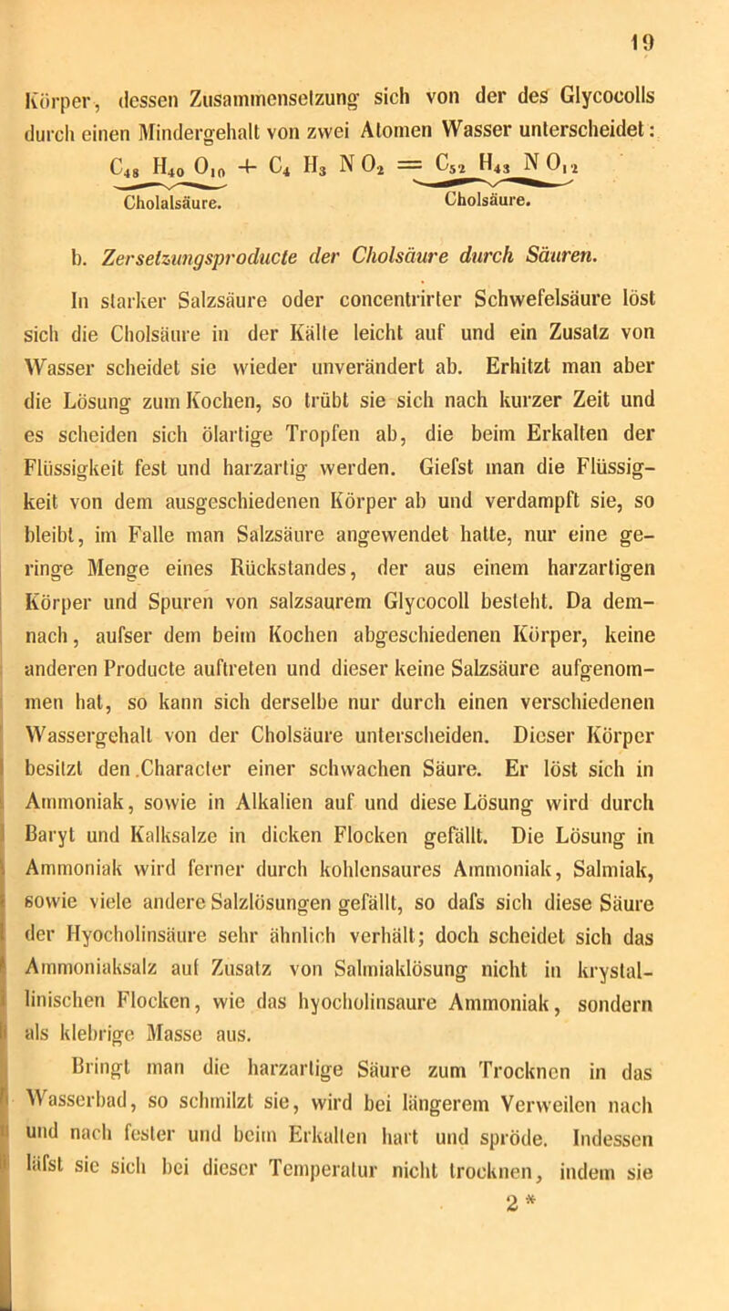 Körper , dessen Ziisaininenselzung- sich von der des Glycocolls durch einen Mindergehalt von zwei Atomen Wasser unterscheidet : C48 H40 Oio 4- C4 H3 N O2 Cholalsäure. Cholsäure. b. Zersetzimgsproducte der Cholsäure durch Säuren. ln starker Salzsäure oder concentrirter Schwefelsäure löst sich die Cholsäure in der Kälte leicht auf und ein Zusatz von Wasser scheidet sie wieder unverändert ab. Erhitzt man aber die Lösung zum Kochen, so trübt sie sich nach kurzer Zeit und es scheiden sich ölartige Tropfen ab, die beim Erkalten der Flüssigkeit fest und harzartig werden. Giefst man die Flüssig- keit von dem ausgeschiedenen Körper ab und verdampft sie, so bleibt, im Falle man Salzsäure angewendet hatte, nur eine ge- ringe Menge eines Rückstandes, der aus einem harzartigen I Körper und Spuren von salzsaurem Glycocoll besteht. Da dem- nach, aufser dem beim Kochen abgeschiedenen Körper, keine anderen Producte auftreten und dieser keine Salzsäure aufgenom- men hat, so kann sich derselbe nur durch einen verschiedenen Wassergehalt von der Cholsäure unterscheiden. Dieser Körper besitzt den .Character einer schwachen Säure. Er löst sich in ii Ammoniak, sowie in Alkalien auf und diese Lösung wird durch ! Baryt und Kalksalze in dicken Flocken gefällt. Die Lösung in Ammoniak wird ferner durch kohlensaures Ammoniak, Salmiak, sowie viele andere Salzlösungen gefällt, so dafs sich diese Säure der Hyocholinsäure sehr ähnlich verhält; doch scheidet sich das ( Ammoniaksalz aut Zusatz von Salmiaklösung nicht in krystal- i linischen Flocken, wie das hyocholinsäure Ammoniak, sondern Ii als klebrige Masse aus. I Bringt man die harzartige Säure zum Trocknen in das ^^asserbad, so schmilzt sie, wird bei längerem Verweilen nach U und nach fester und beim Erkalten hart und spröde. Indessen P läfst sic sich bei dieser Temperatur nicht trocknen, indem sie 2* I