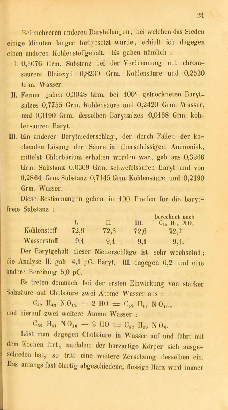 Bei mehreren anderen Darslellungen, bei welchen das Sieden einige Minulen länger fortgesetzt wurde, erhielt ich dagegen einen anderen Kohlenstoffgehalt. Es gaben nämlich : I. 0,3076 Grm. Substanz bei der Verbrennung mit chrom- saurem Bleioxyd 0,8230 Grm. Kohlensäure und 0,2520 Grm. Wasser. II. Ferner gaben 0,3048 Grm. bei 100® getrockneten Baryt- salzes 0,7755 Grm. Kohlensäure und 0,2420 Grm. Wasser, und 0,3190 Grm. desselben Barytsalzes 0,0168 Grm. koh- lensauren Baryt. III. Ein anderer Barytniederschlag, der durch Fällen der ko- chenden Lösung der Säure in überschüssigem Ammoniak, mittelst Chlorbarium erhalten worden war, gab aus 0,3266 Grm. Substanz 0,0309 Grm. schwefelsauren Baryt und von 0,2864 Grm. Substanz 0,7145 Grm. Kohlensäure und 0,2190 Grm. Wasser. Diese Bestimmungen geben in 100 Theilen für die baryt- freie Substanz : I. II. III. berechnet nach C,, Il3„ NO« Kohlenstoff 72,9 72,3 72,6 72,7 Wasserstoff 9,1 9,1 9,1 9,1. [ Der Barytgehalt dieser Niederschläge ist sehr wechselnd; die Analyse II. gab 4,1 pC. Baryt. III. dagegen 6,2 und eine andere Bereitung 5,0 pC. Es treten demnach bei der ersten Einwirkung von starker Salzsäure auf Cholsäure zwei Atome Wasser aus : D52 ILs N Oij — 2 HO = C52 114, N Ojo, und hierauf zwei weitere Atome Wasser : Cs2 H4j N Oio — 2 HO =: C52 II3Q N Og. Löst man dagegen Cholsäure in Wasser auf und fährt mit dem Kochen fort, nachdem der harzartige Körper sich ausge- 'J schieden hat, so tritt eine weitere Zersetzung desselben ein. 1' Das anfangs fast ölartig abgeschiedene, flüssige Harz wird immer
